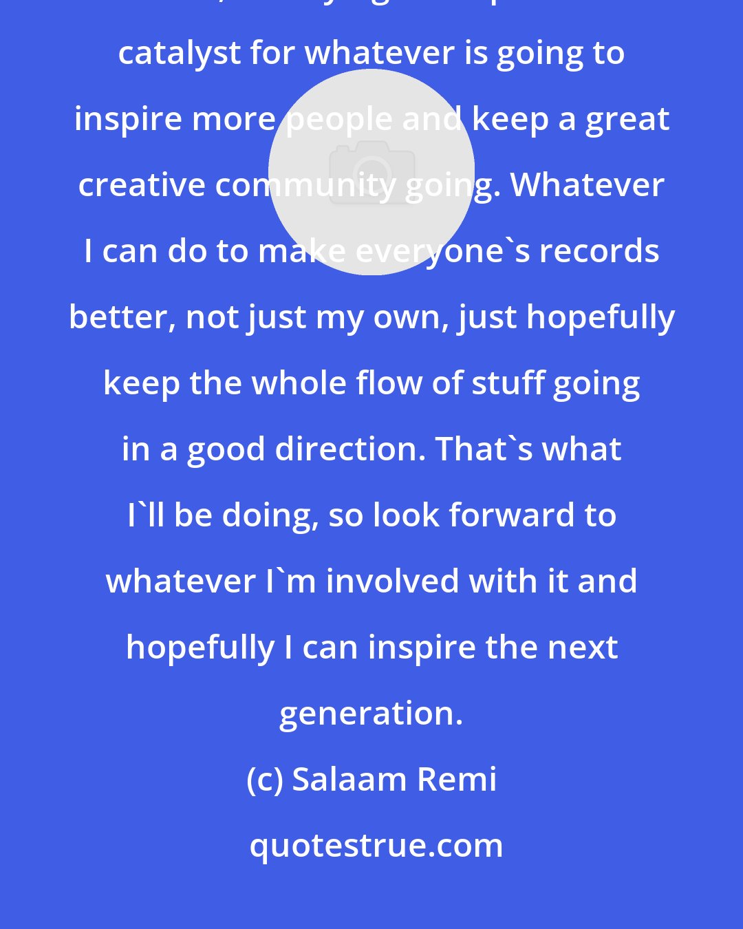 Salaam Remi: In the future, I just think that as far as when it comes to me and my music, I'm trying to help be the catalyst for whatever is going to inspire more people and keep a great creative community going. Whatever I can do to make everyone's records better, not just my own, just hopefully keep the whole flow of stuff going in a good direction. That's what I'll be doing, so look forward to whatever I'm involved with it and hopefully I can inspire the next generation.