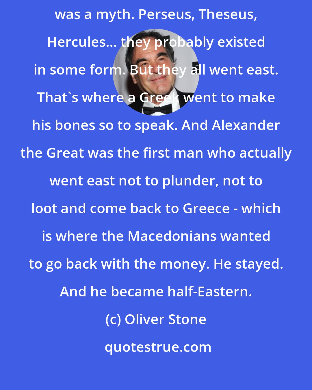 Oliver Stone: All the Greek mythic heroes had gone east, but they were myths. Achilles was a myth. Perseus, Theseus, Hercules... they probably existed in some form. But they all went east. That's where a Greek went to make his bones so to speak. And Alexander the Great was the first man who actually went east not to plunder, not to loot and come back to Greece - which is where the Macedonians wanted to go back with the money. He stayed. And he became half-Eastern.