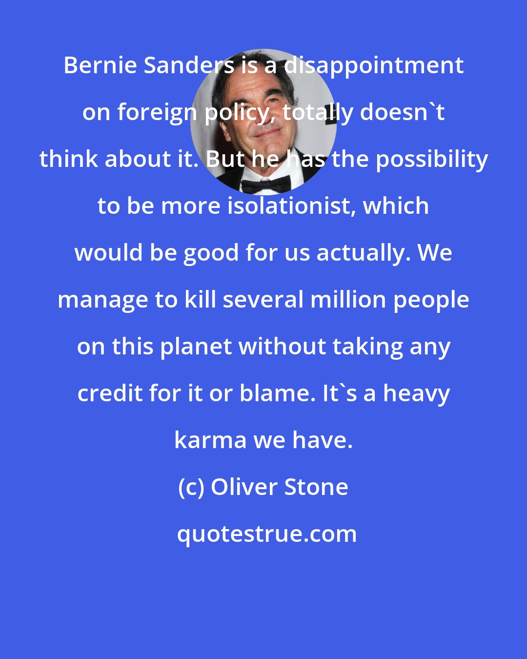 Oliver Stone: Bernie Sanders is a disappointment on foreign policy, totally doesn't think about it. But he has the possibility to be more isolationist, which would be good for us actually. We manage to kill several million people on this planet without taking any credit for it or blame. It's a heavy karma we have.