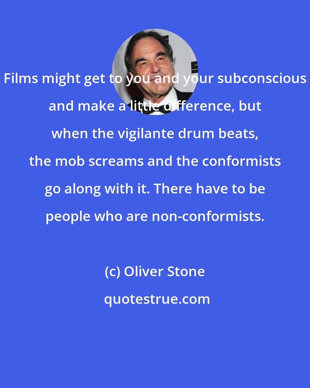 Oliver Stone: Films might get to you and your subconscious and make a little difference, but when the vigilante drum beats, the mob screams and the conformists go along with it. There have to be people who are non-conformists.