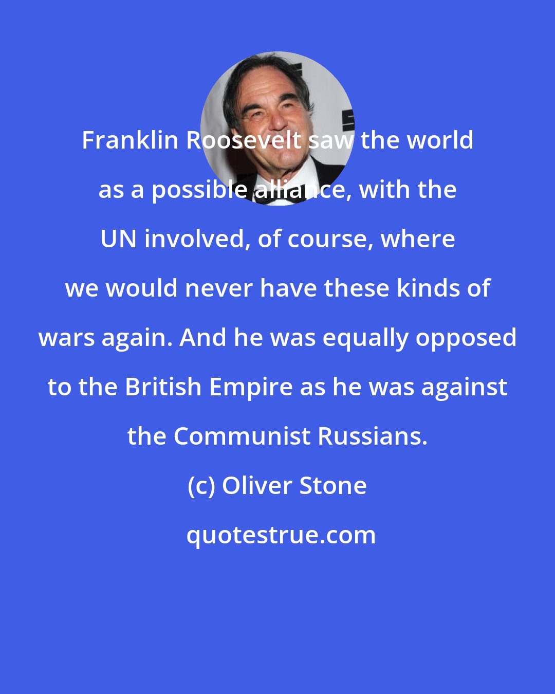 Oliver Stone: Franklin Roosevelt saw the world as a possible alliance, with the UN involved, of course, where we would never have these kinds of wars again. And he was equally opposed to the British Empire as he was against the Communist Russians.