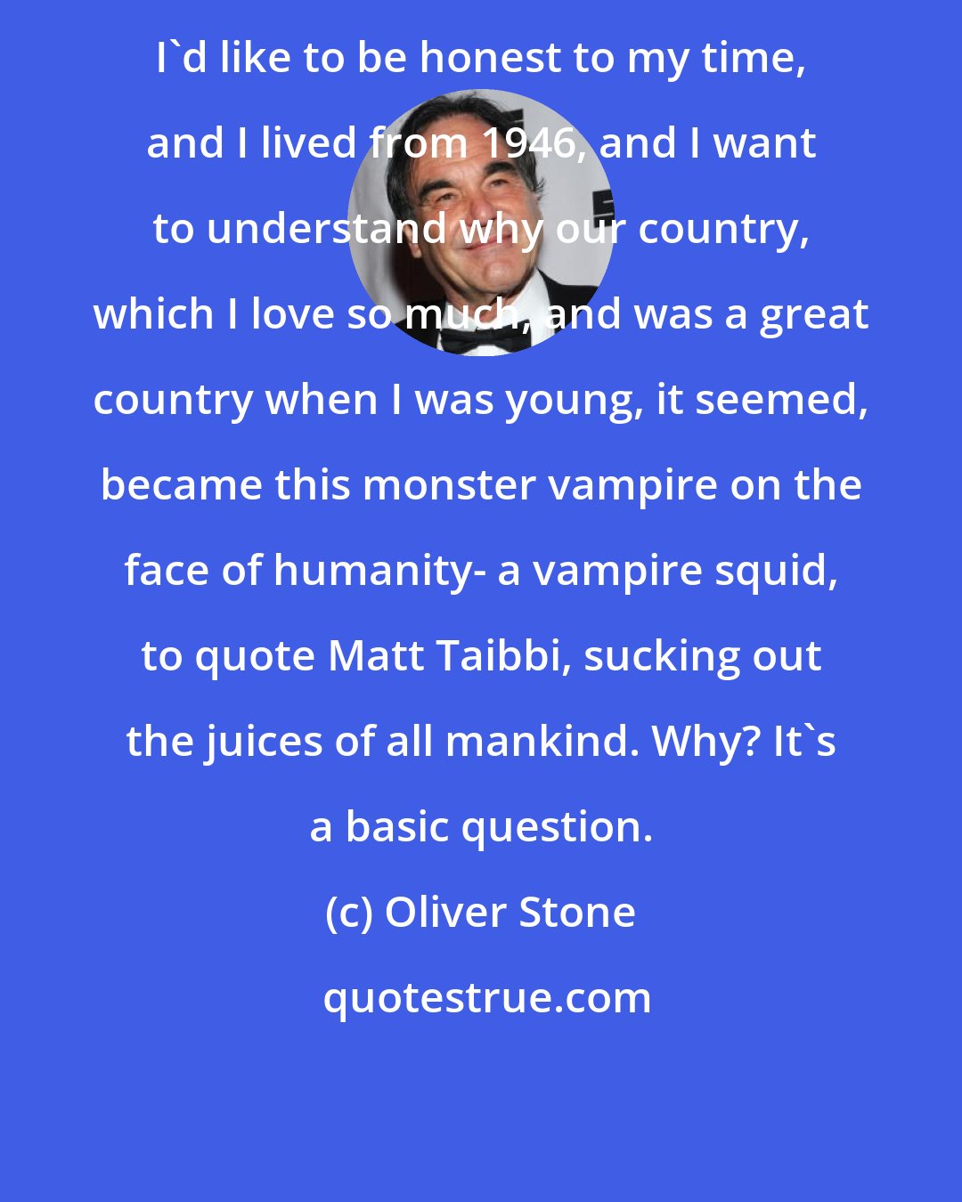 Oliver Stone: I'd like to be honest to my time, and I lived from 1946, and I want to understand why our country, which I love so much, and was a great country when I was young, it seemed, became this monster vampire on the face of humanity- a vampire squid, to quote Matt Taibbi, sucking out the juices of all mankind. Why? It's a basic question.