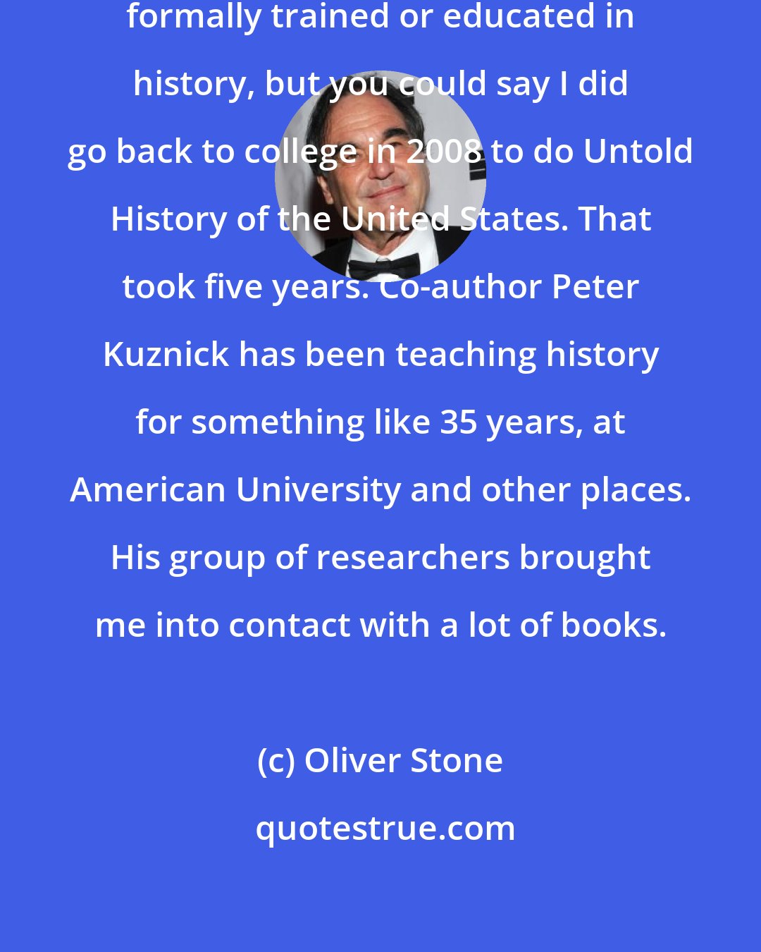 Oliver Stone: I definitely love history. I'm not formally trained or educated in history, but you could say I did go back to college in 2008 to do Untold History of the United States. That took five years. Co-author Peter Kuznick has been teaching history for something like 35 years, at American University and other places. His group of researchers brought me into contact with a lot of books.