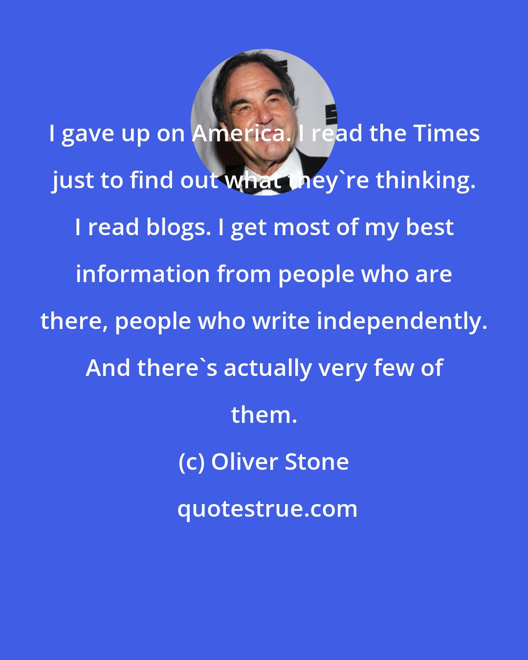 Oliver Stone: I gave up on America. I read the Times just to find out what they're thinking. I read blogs. I get most of my best information from people who are there, people who write independently. And there's actually very few of them.