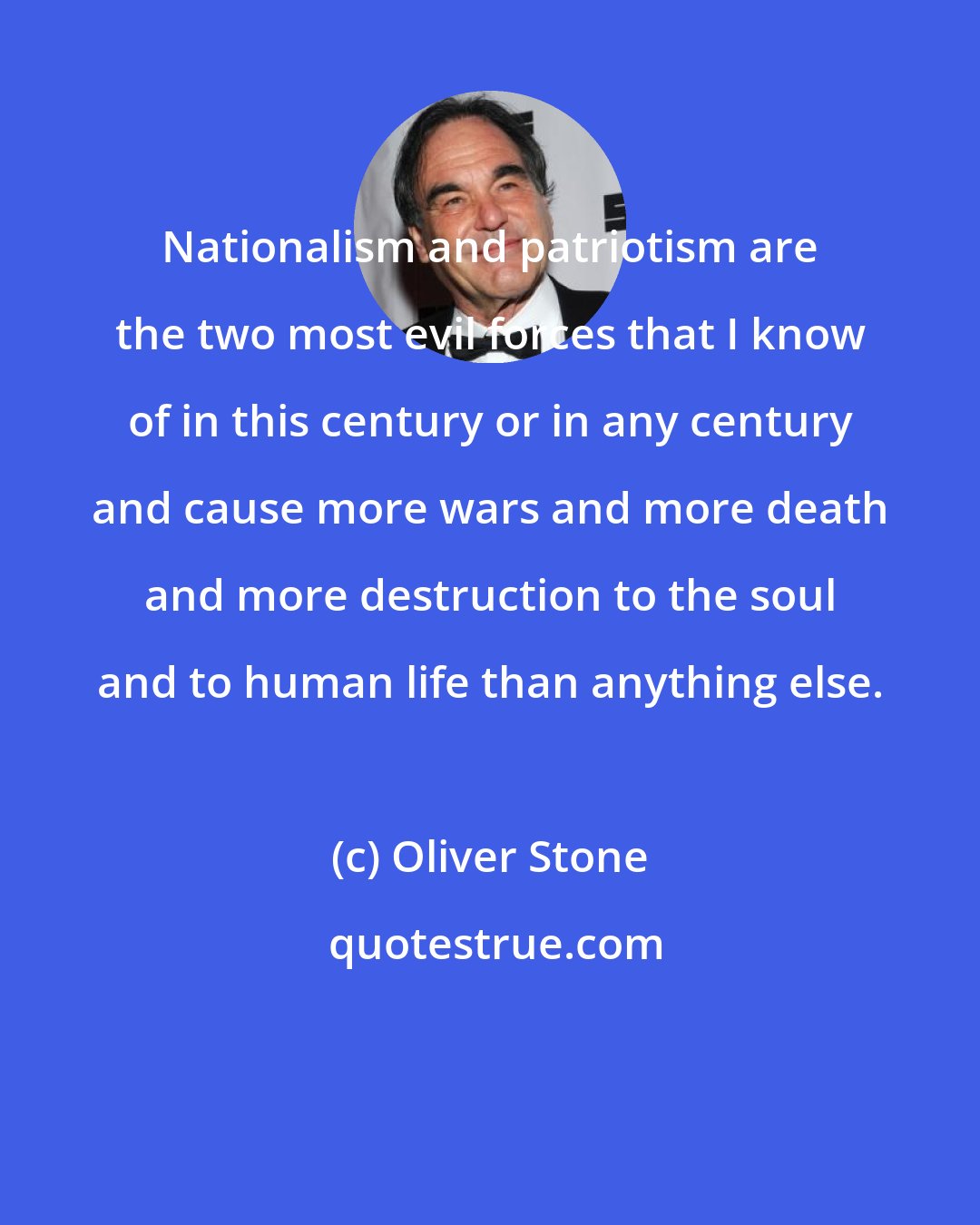 Oliver Stone: Nationalism and patriotism are the two most evil forces that I know of in this century or in any century and cause more wars and more death and more destruction to the soul and to human life than anything else.