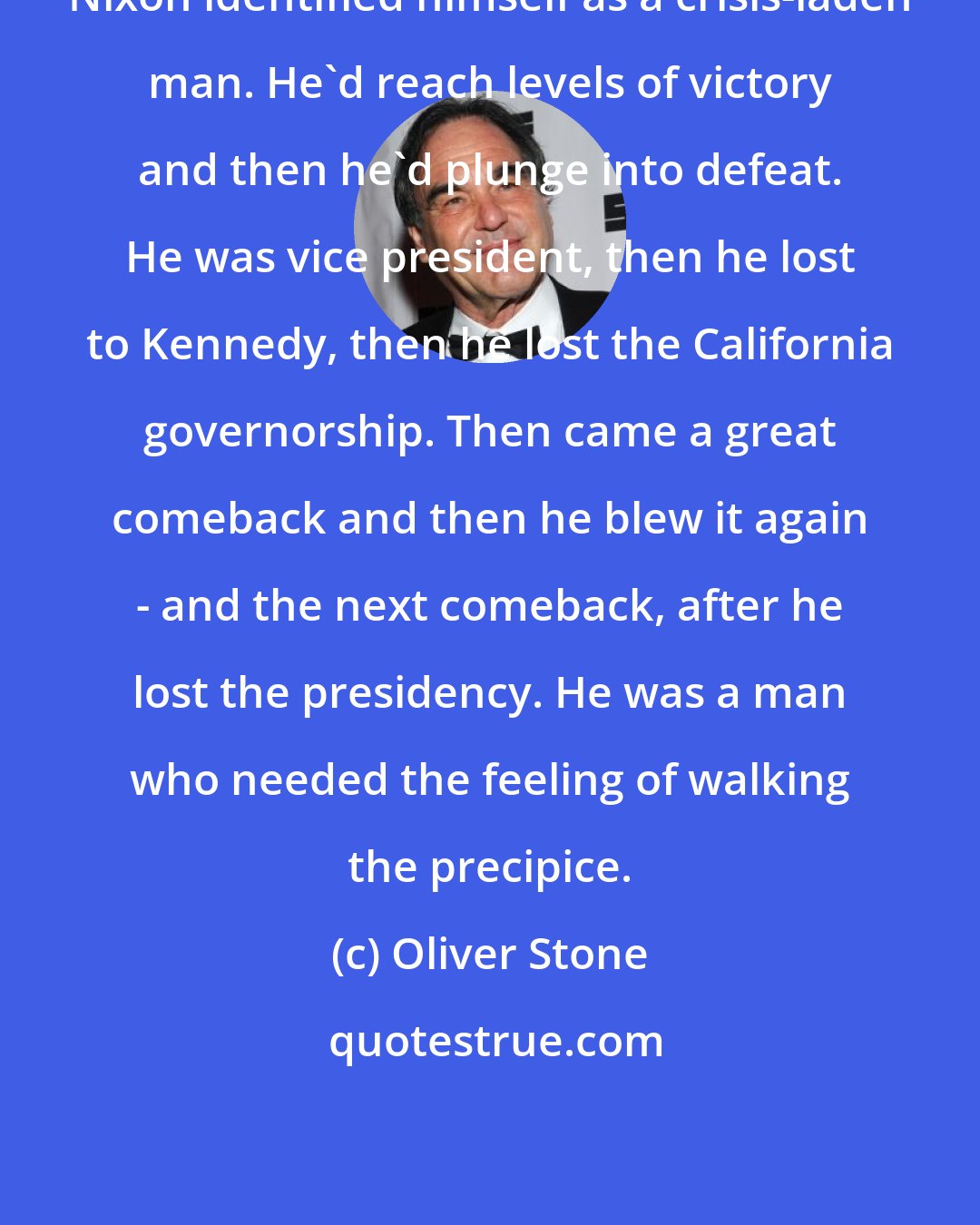 Oliver Stone: Nixon identified himself as a crisis-laden man. He'd reach levels of victory and then he'd plunge into defeat. He was vice president, then he lost to Kennedy, then he lost the California governorship. Then came a great comeback and then he blew it again - and the next comeback, after he lost the presidency. He was a man who needed the feeling of walking the precipice.