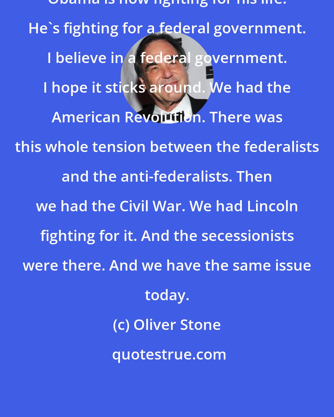 Oliver Stone: Obama is now fighting for his life. He's fighting for a federal government. I believe in a federal government. I hope it sticks around. We had the American Revolution. There was this whole tension between the federalists and the anti-federalists. Then we had the Civil War. We had Lincoln fighting for it. And the secessionists were there. And we have the same issue today.