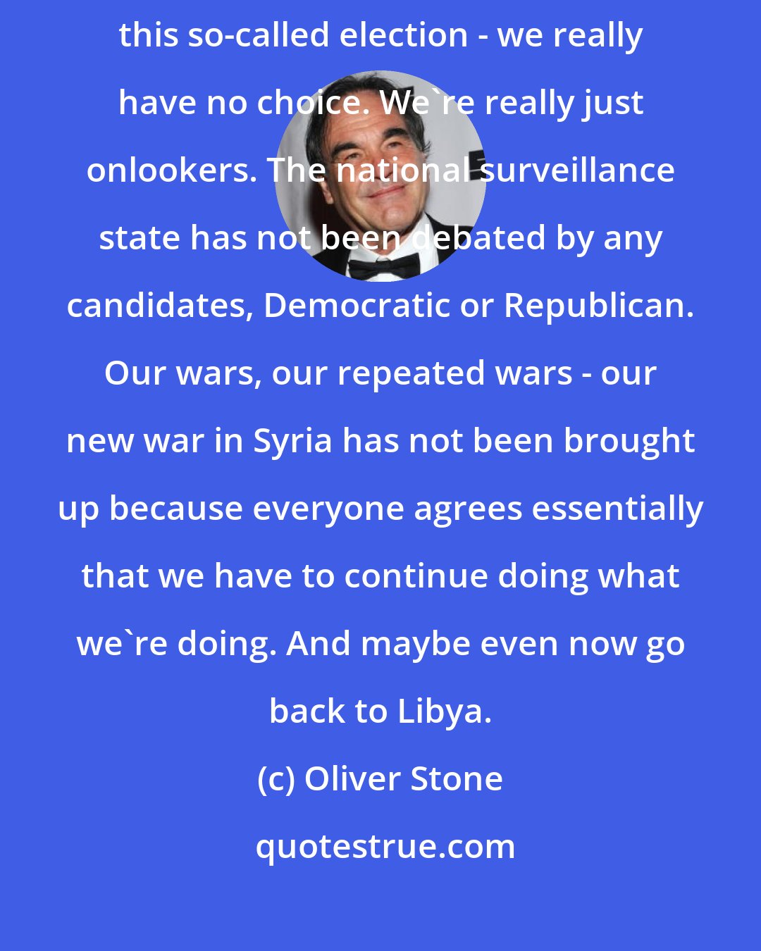 Oliver Stone: Wall Street is a huge issue. And it's controlling our lives today with this so-called election - we really have no choice. We're really just onlookers. The national surveillance state has not been debated by any candidates, Democratic or Republican. Our wars, our repeated wars - our new war in Syria has not been brought up because everyone agrees essentially that we have to continue doing what we're doing. And maybe even now go back to Libya.