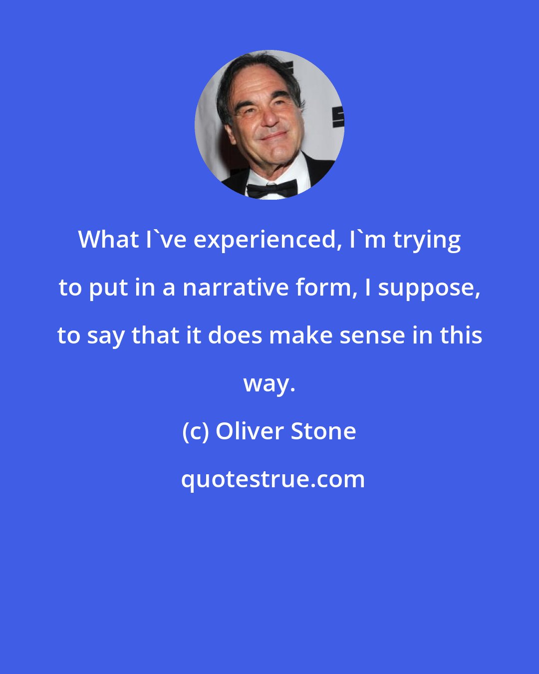 Oliver Stone: What I've experienced, I'm trying to put in a narrative form, I suppose, to say that it does make sense in this way.
