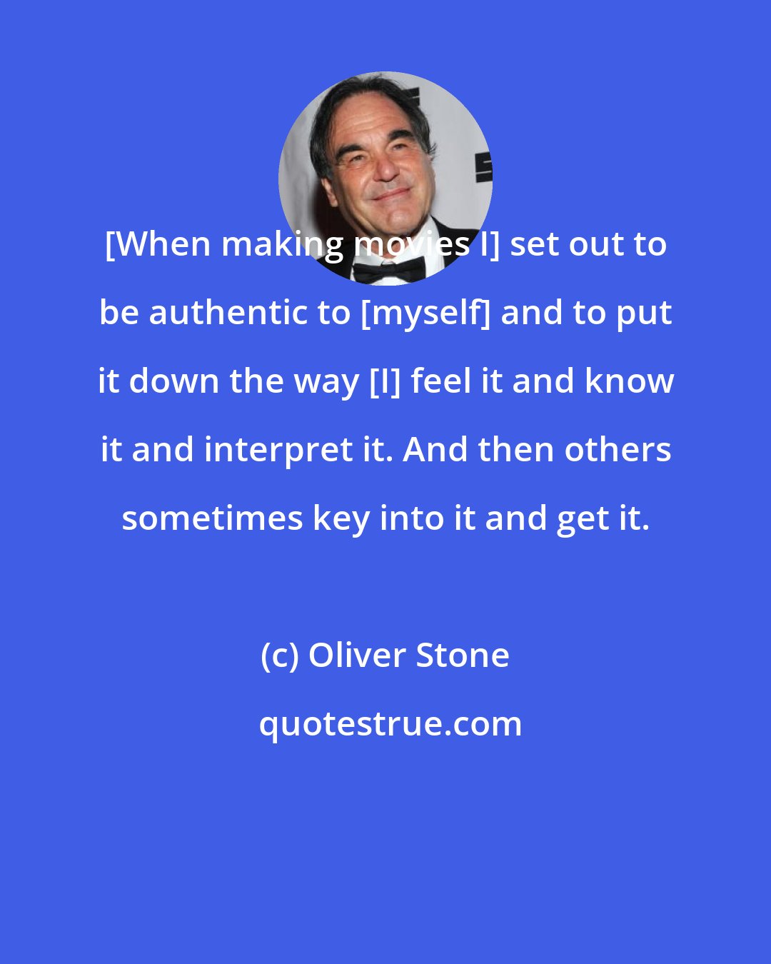 Oliver Stone: [When making movies I] set out to be authentic to [myself] and to put it down the way [I] feel it and know it and interpret it. And then others sometimes key into it and get it.