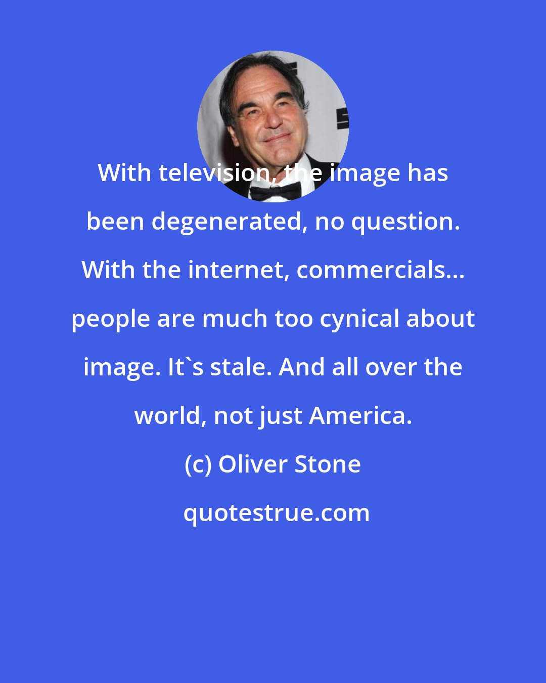 Oliver Stone: With television, the image has been degenerated, no question. With the internet, commercials... people are much too cynical about image. It's stale. And all over the world, not just America.