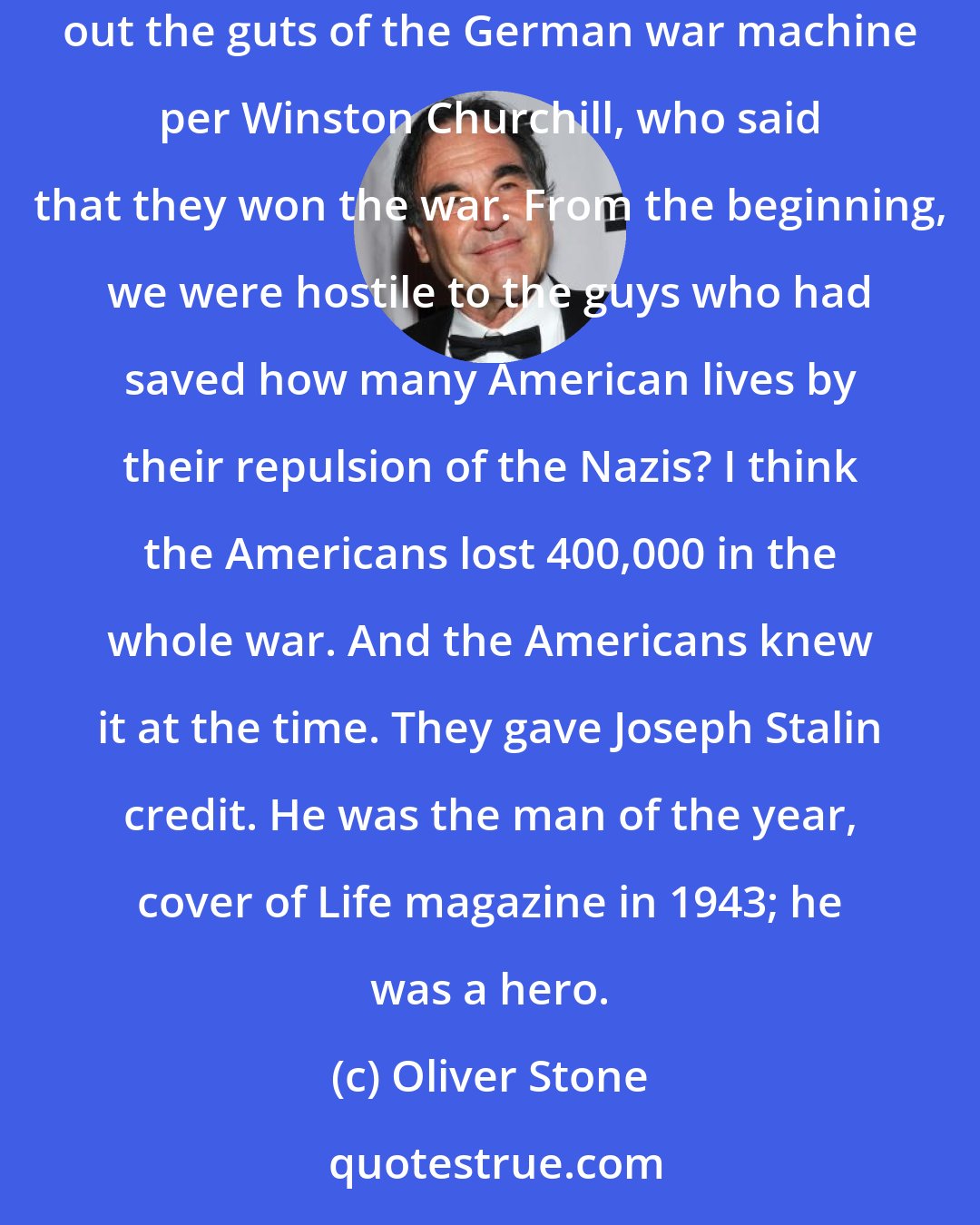 Oliver Stone: You look at the Russian side: They're defending their territory from the beginning. They move west to destroy the Nazis. And they take out the guts of the German war machine per Winston Churchill, who said that they won the war. From the beginning, we were hostile to the guys who had saved how many American lives by their repulsion of the Nazis? I think the Americans lost 400,000 in the whole war. And the Americans knew it at the time. They gave Joseph Stalin credit. He was the man of the year, cover of Life magazine in 1943; he was a hero.