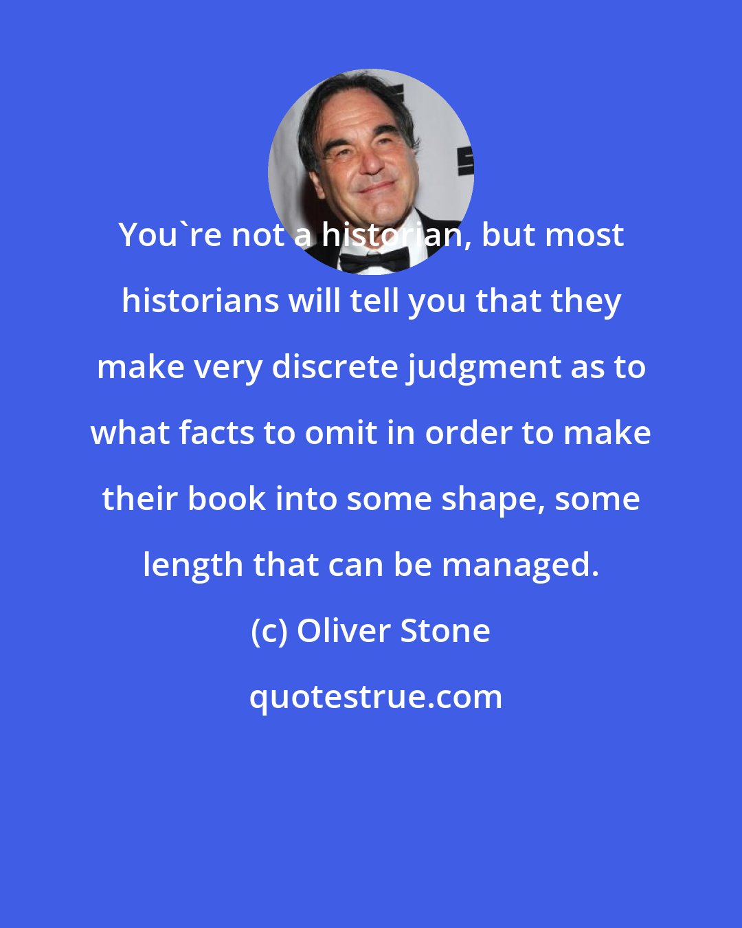 Oliver Stone: You're not a historian, but most historians will tell you that they make very discrete judgment as to what facts to omit in order to make their book into some shape, some length that can be managed.