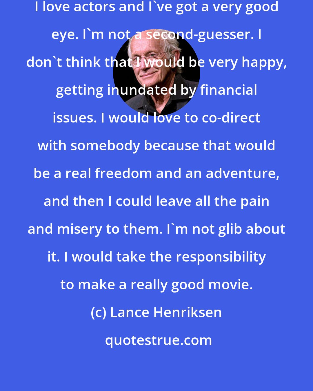 Lance Henriksen: I think I would co-direct because I love actors and I've got a very good eye. I'm not a second-guesser. I don't think that I would be very happy, getting inundated by financial issues. I would love to co-direct with somebody because that would be a real freedom and an adventure, and then I could leave all the pain and misery to them. I'm not glib about it. I would take the responsibility to make a really good movie.
