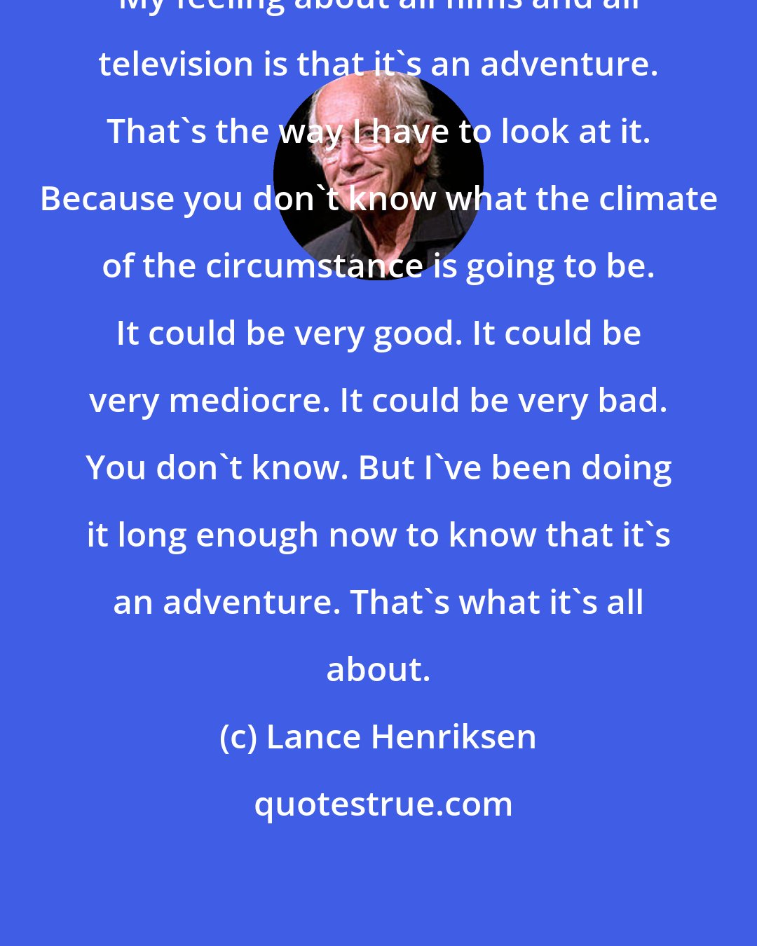 Lance Henriksen: My feeling about all films and all television is that it's an adventure. That's the way I have to look at it. Because you don't know what the climate of the circumstance is going to be. It could be very good. It could be very mediocre. It could be very bad. You don't know. But I've been doing it long enough now to know that it's an adventure. That's what it's all about.