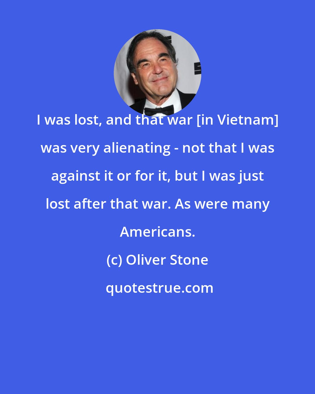 Oliver Stone: I was lost, and that war [in Vietnam] was very alienating - not that I was against it or for it, but I was just lost after that war. As were many Americans.