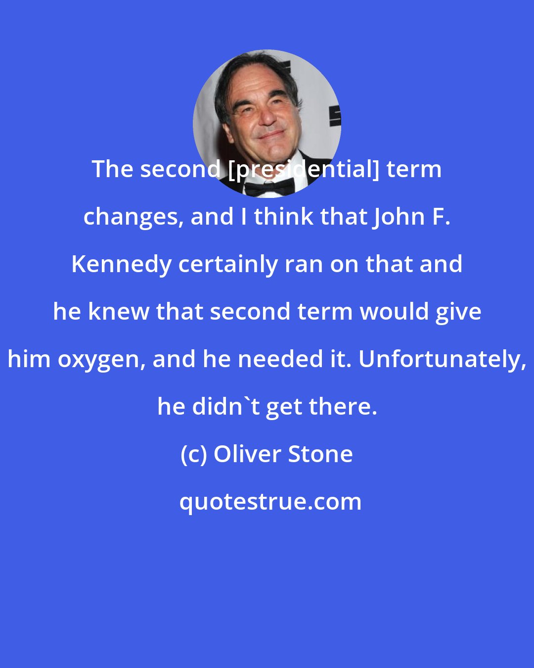 Oliver Stone: The second [presidential] term changes, and I think that John F. Kennedy certainly ran on that and he knew that second term would give him oxygen, and he needed it. Unfortunately, he didn't get there.