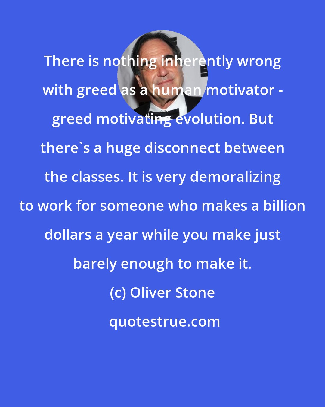 Oliver Stone: There is nothing inherently wrong with greed as a human motivator - greed motivating evolution. But there's a huge disconnect between the classes. It is very demoralizing to work for someone who makes a billion dollars a year while you make just barely enough to make it.