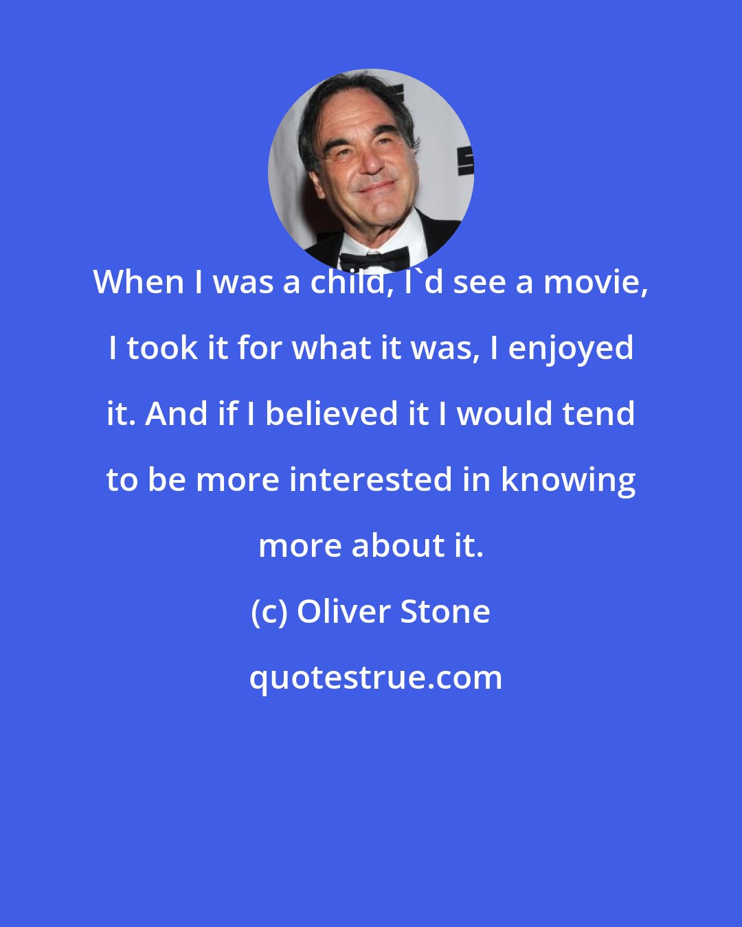 Oliver Stone: When I was a child, I'd see a movie, I took it for what it was, I enjoyed it. And if I believed it I would tend to be more interested in knowing more about it.