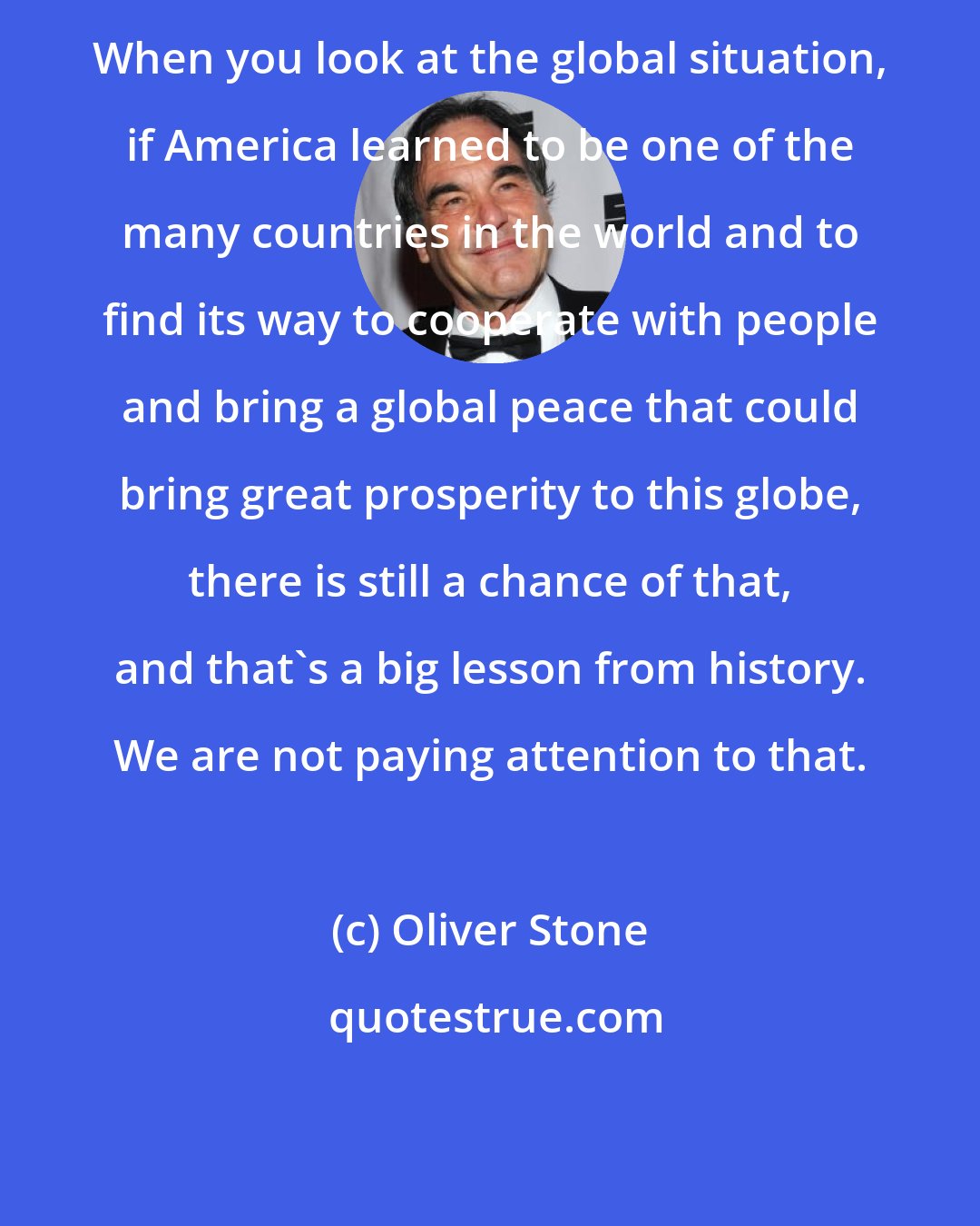 Oliver Stone: When you look at the global situation, if America learned to be one of the many countries in the world and to find its way to cooperate with people and bring a global peace that could bring great prosperity to this globe, there is still a chance of that, and that's a big lesson from history. We are not paying attention to that.