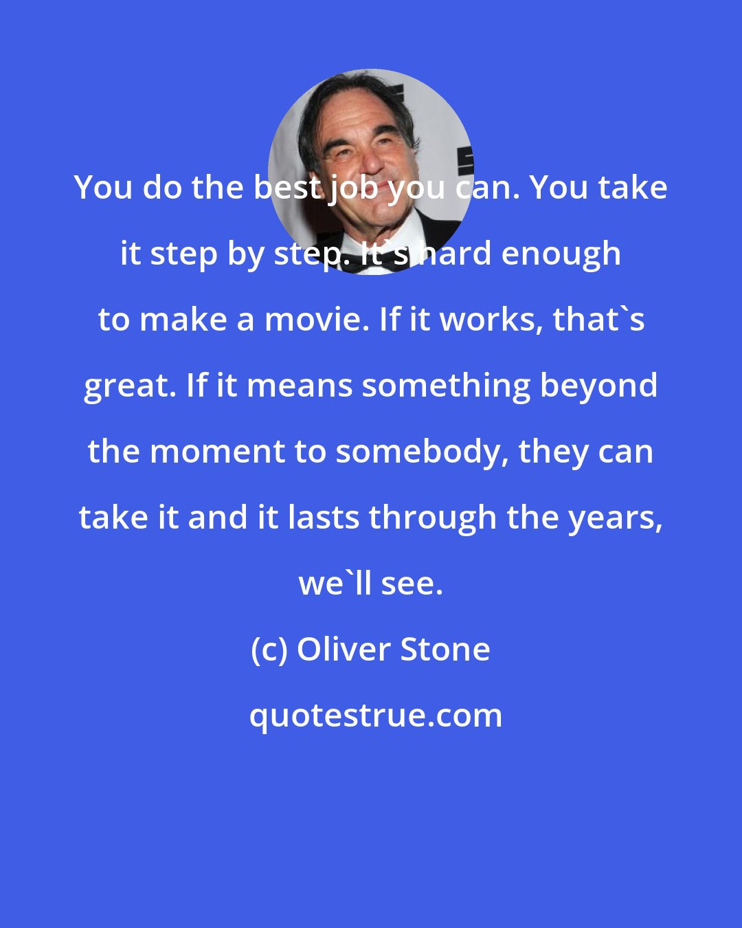 Oliver Stone: You do the best job you can. You take it step by step. It's hard enough to make a movie. If it works, that's great. If it means something beyond the moment to somebody, they can take it and it lasts through the years, we'll see.