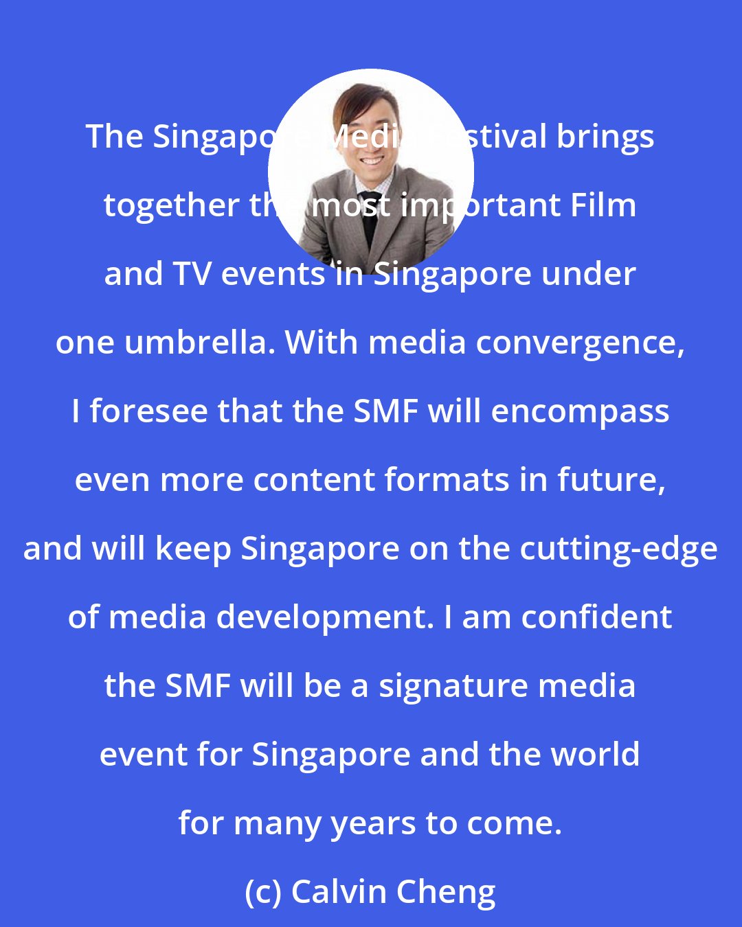 Calvin Cheng: The Singapore Media Festival brings together the most important Film and TV events in Singapore under one umbrella. With media convergence, I foresee that the SMF will encompass even more content formats in future, and will keep Singapore on the cutting-edge of media development. I am confident the SMF will be a signature media event for Singapore and the world for many years to come.