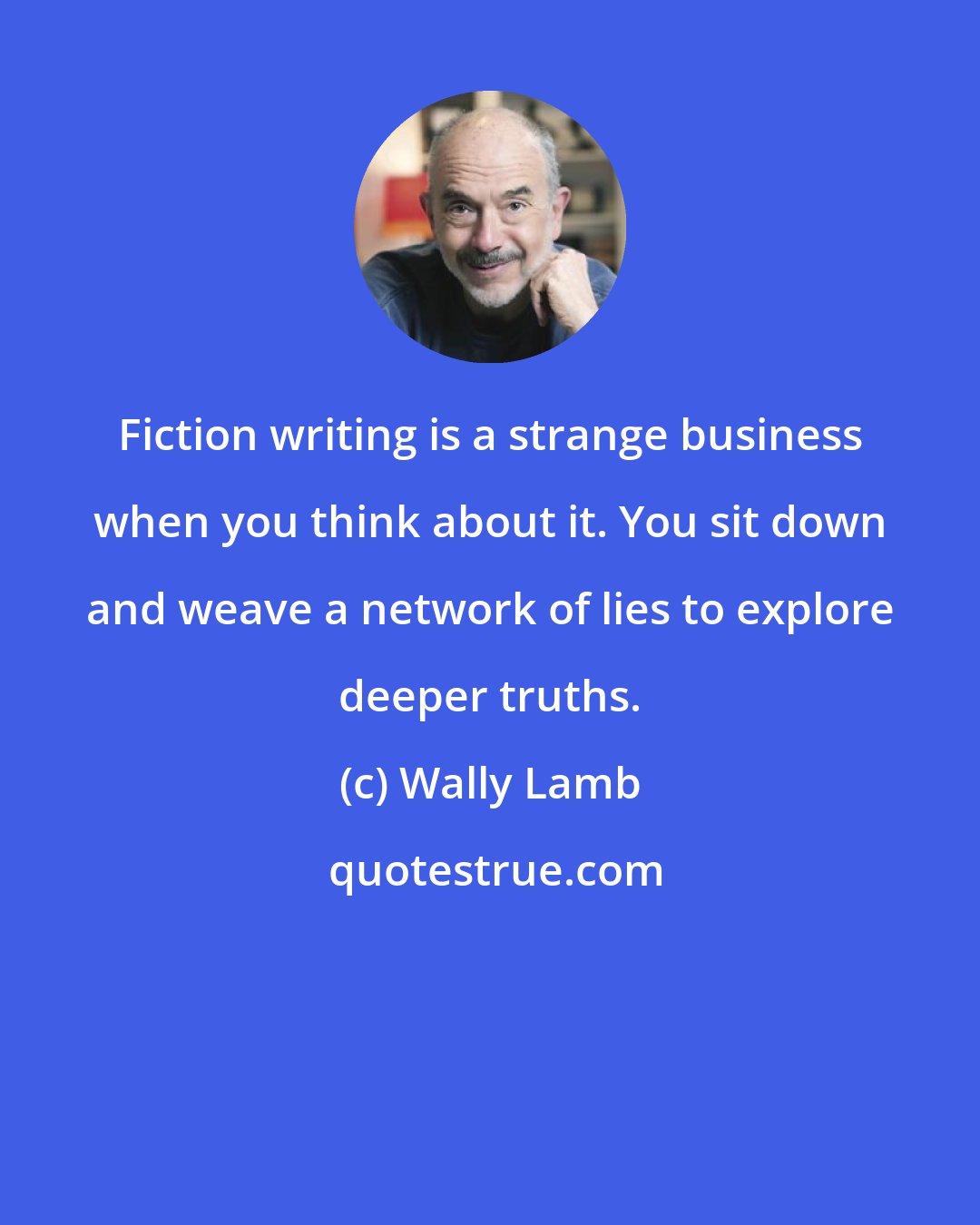 Wally Lamb: Fiction writing is a strange business when you think about it. You sit down and weave a network of lies to explore deeper truths.