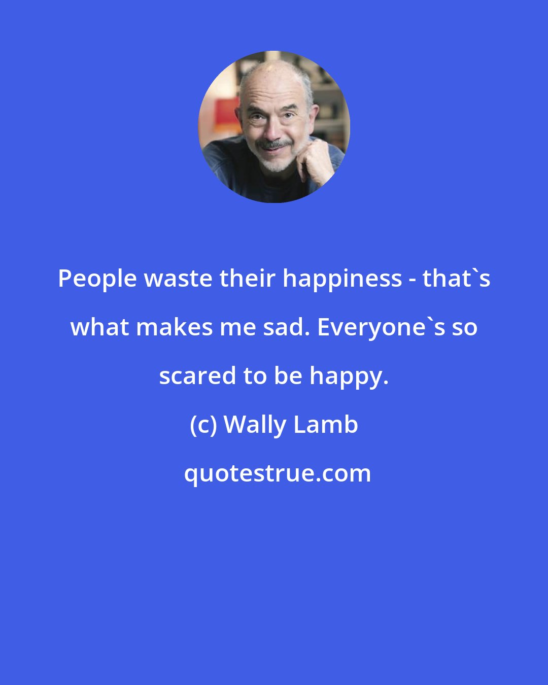 Wally Lamb: People waste their happiness - that's what makes me sad. Everyone's so scared to be happy.