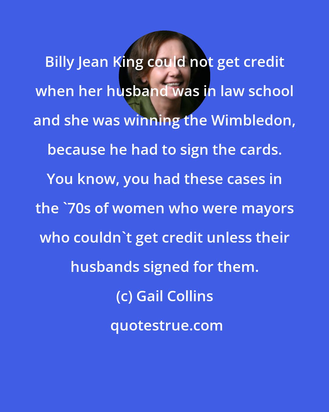 Gail Collins: Billy Jean King could not get credit when her husband was in law school and she was winning the Wimbledon, because he had to sign the cards. You know, you had these cases in the '70s of women who were mayors who couldn't get credit unless their husbands signed for them.
