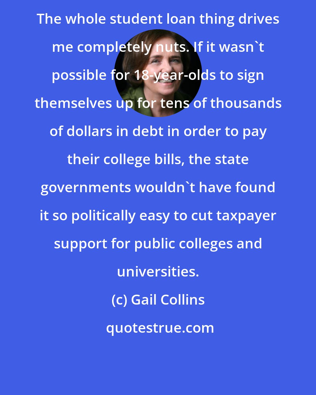Gail Collins: The whole student loan thing drives me completely nuts. If it wasn't possible for 18-year-olds to sign themselves up for tens of thousands of dollars in debt in order to pay their college bills, the state governments wouldn't have found it so politically easy to cut taxpayer support for public colleges and universities.