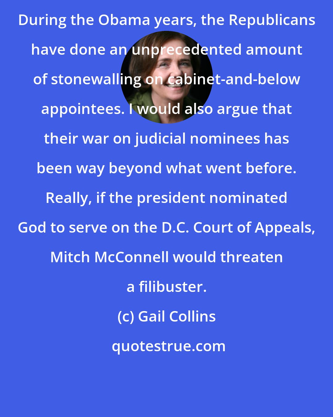 Gail Collins: During the Obama years, the Republicans have done an unprecedented amount of stonewalling on cabinet-and-below appointees. I would also argue that their war on judicial nominees has been way beyond what went before. Really, if the president nominated God to serve on the D.C. Court of Appeals, Mitch McConnell would threaten a filibuster.