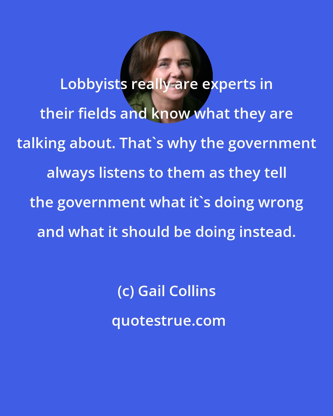 Gail Collins: Lobbyists really are experts in their fields and know what they are talking about. That's why the government always listens to them as they tell the government what it's doing wrong and what it should be doing instead.
