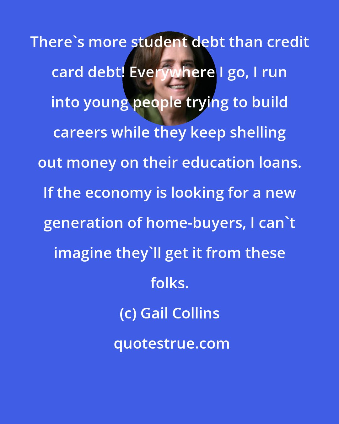 Gail Collins: There's more student debt than credit card debt! Everywhere I go, I run into young people trying to build careers while they keep shelling out money on their education loans. If the economy is looking for a new generation of home-buyers, I can't imagine they'll get it from these folks.