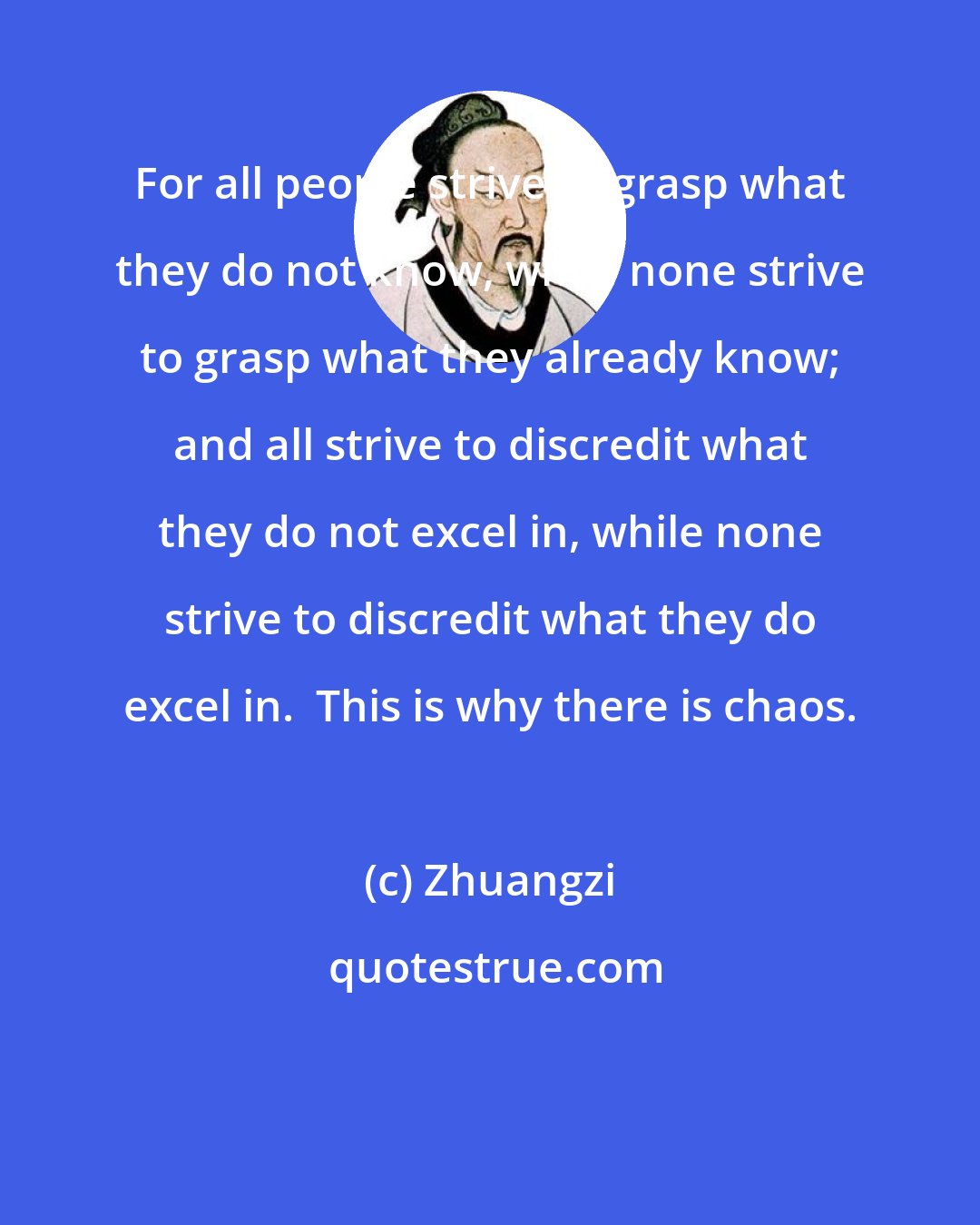 Zhuangzi: For all people strive to grasp what they do not know, while none strive to grasp what they already know; and all strive to discredit what they do not excel in, while none strive to discredit what they do excel in.  This is why there is chaos.