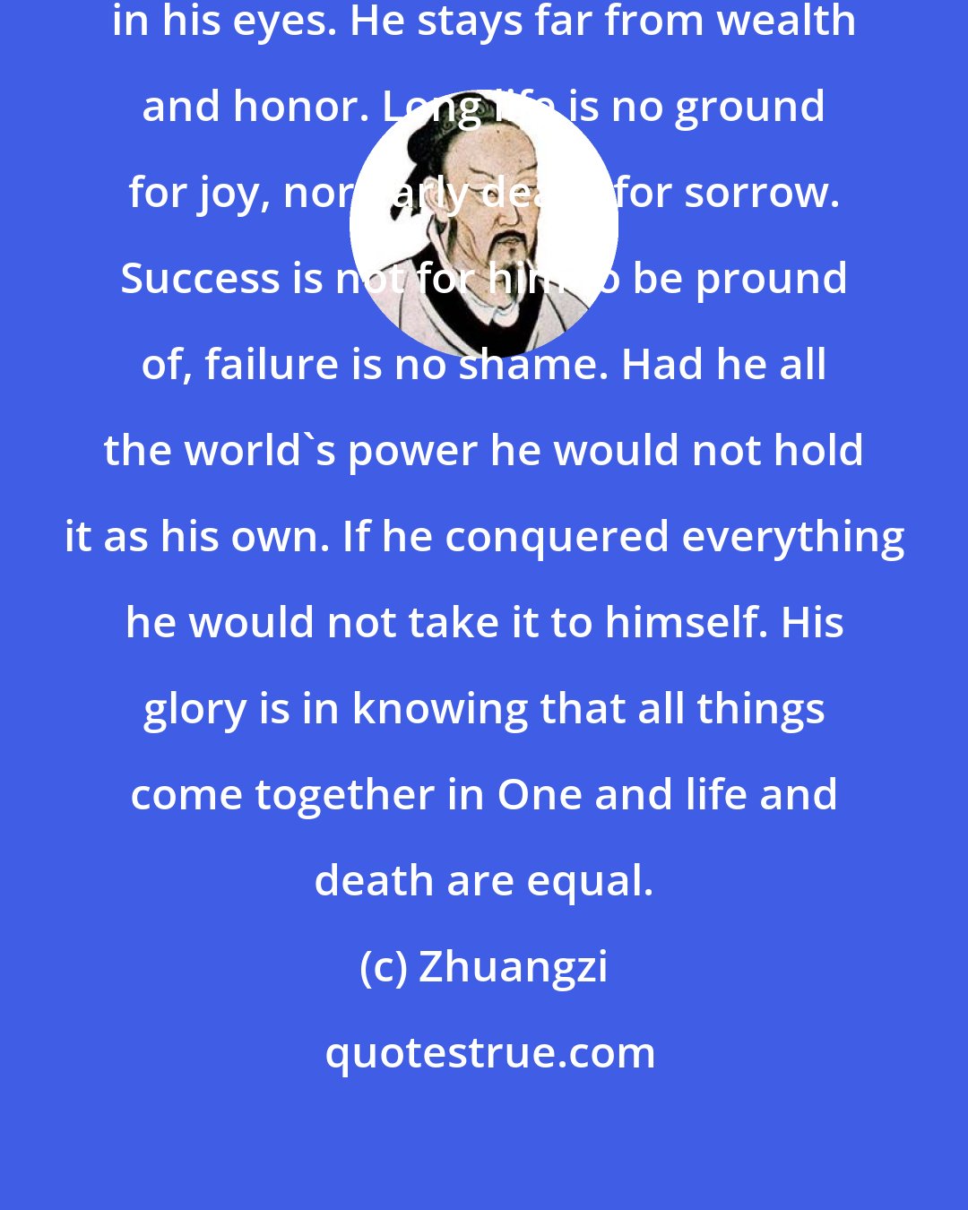 Zhuangzi: Goods and possessions are no gain in his eyes. He stays far from wealth and honor. Long life is no ground for joy, nor early death for sorrow. Success is not for him to be pround of, failure is no shame. Had he all the world's power he would not hold it as his own. If he conquered everything he would not take it to himself. His glory is in knowing that all things come together in One and life and death are equal.