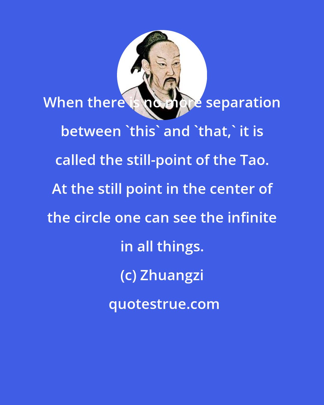 Zhuangzi: When there is no more separation between 'this' and 'that,' it is called the still-point of the Tao. At the still point in the center of the circle one can see the infinite in all things.