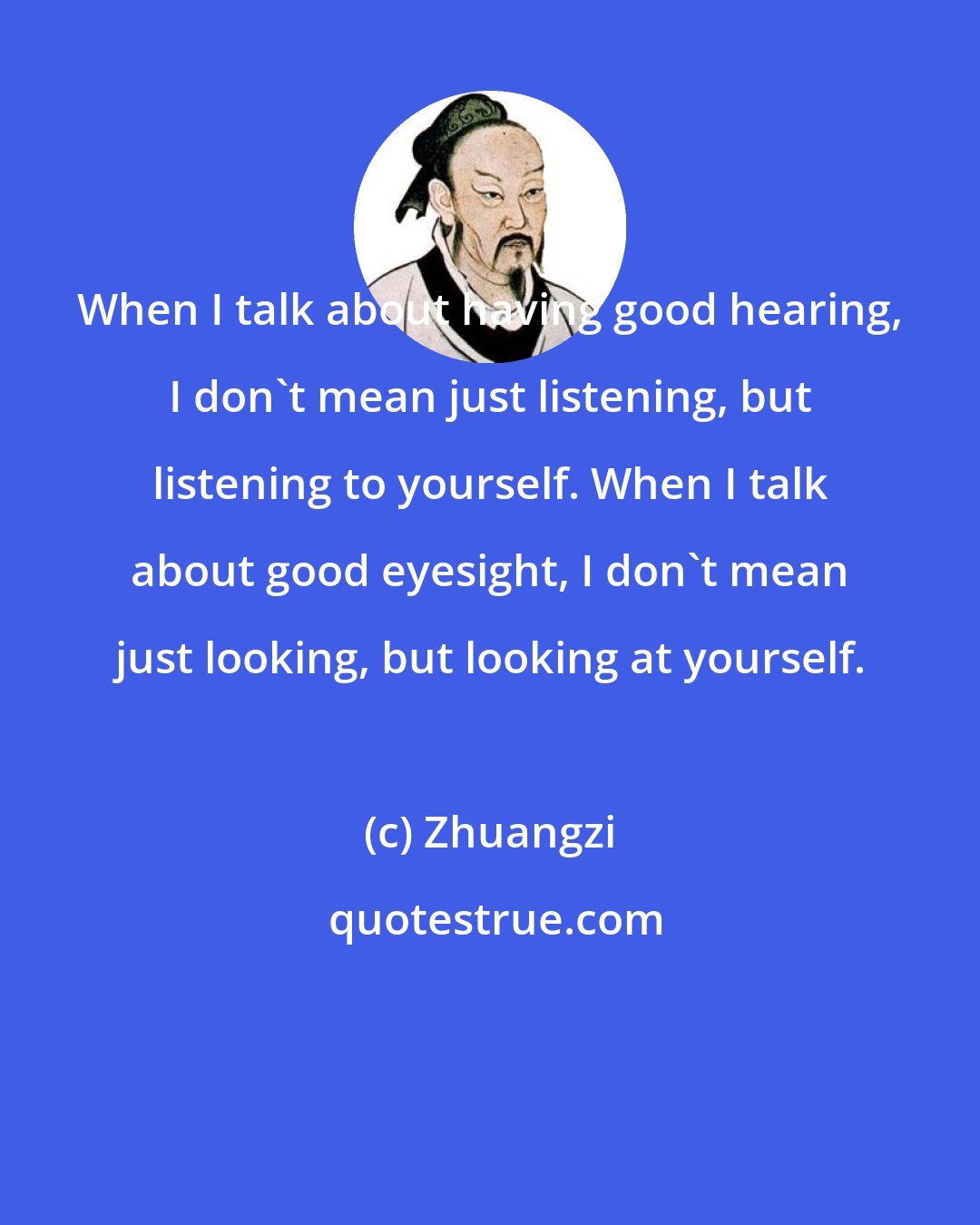 Zhuangzi: When I talk about having good hearing, I don't mean just listening, but listening to yourself. When I talk about good eyesight, I don't mean just looking, but looking at yourself.