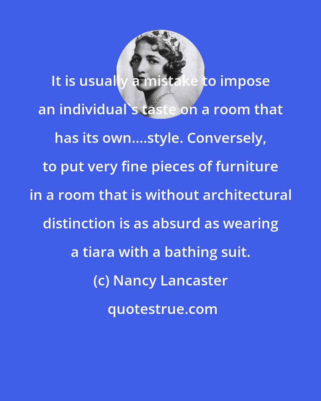 Nancy Lancaster: It is usually a mistake to impose an individual's taste on a room that has its own....style. Conversely, to put very fine pieces of furniture in a room that is without architectural distinction is as absurd as wearing a tiara with a bathing suit.
