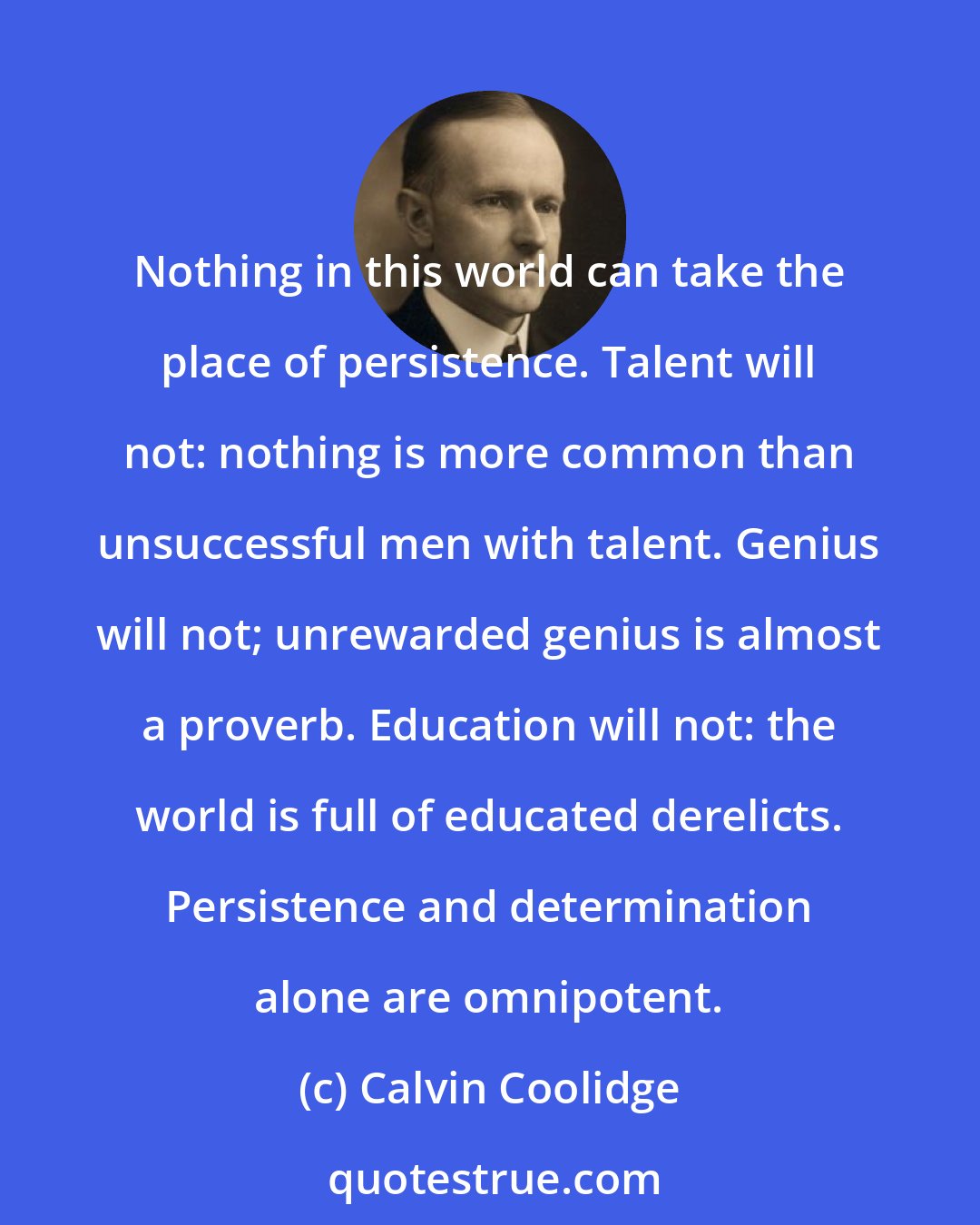 Calvin Coolidge: Nothing in this world can take the place of persistence. Talent will not: nothing is more common than unsuccessful men with talent. Genius will not; unrewarded genius is almost a proverb. Education will not: the world is full of educated derelicts. Persistence and determination alone are omnipotent.
