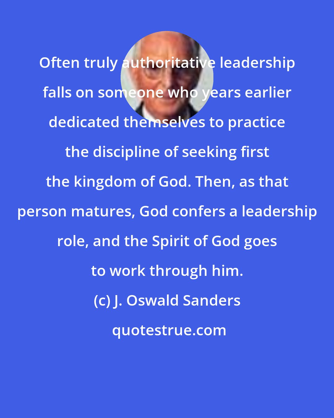 J. Oswald Sanders: Often truly authoritative leadership falls on someone who years earlier dedicated themselves to practice the discipline of seeking first the kingdom of God. Then, as that person matures, God confers a leadership role, and the Spirit of God goes to work through him.