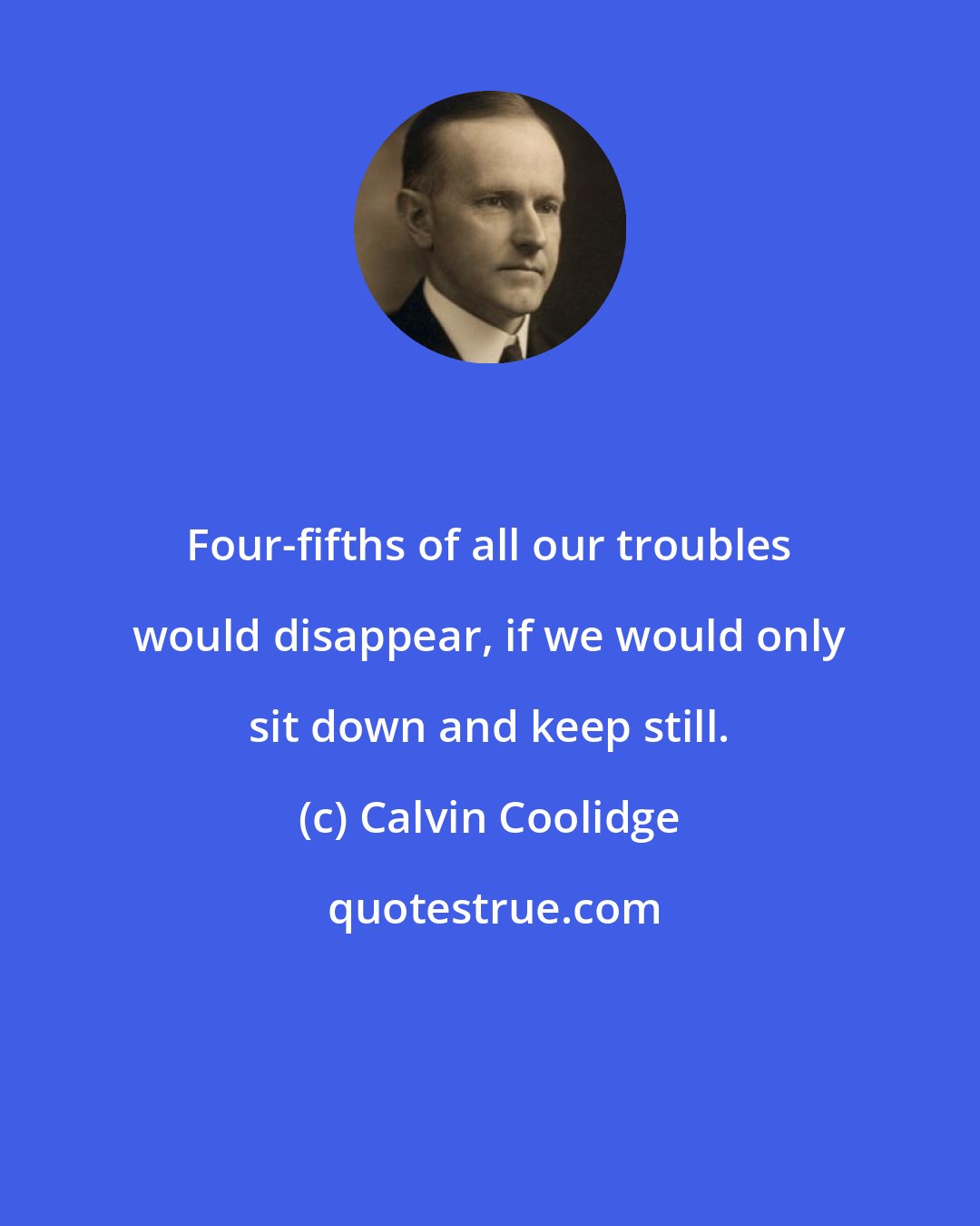 Calvin Coolidge: Four-fifths of all our troubles would disappear, if we would only sit down and keep still.
