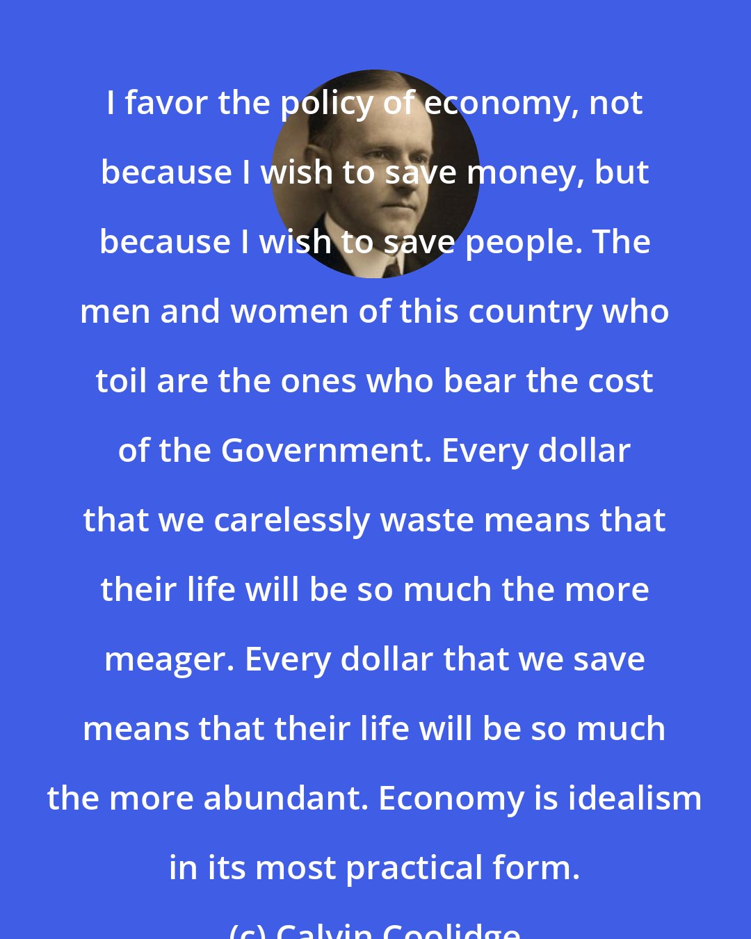 Calvin Coolidge: I favor the policy of economy, not because I wish to save money, but because I wish to save people. The men and women of this country who toil are the ones who bear the cost of the Government. Every dollar that we carelessly waste means that their life will be so much the more meager. Every dollar that we save means that their life will be so much the more abundant. Economy is idealism in its most practical form.
