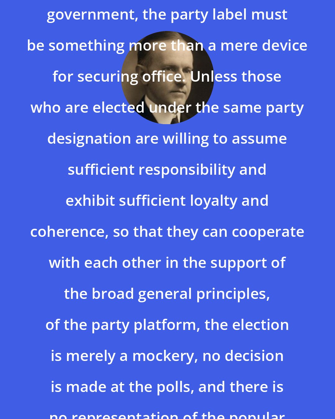 Calvin Coolidge: If there is to be responsible party government, the party label must be something more than a mere device for securing office. Unless those who are elected under the same party designation are willing to assume sufficient responsibility and exhibit sufficient loyalty and coherence, so that they can cooperate with each other in the support of the broad general principles, of the party platform, the election is merely a mockery, no decision is made at the polls, and there is no representation of the popular will.