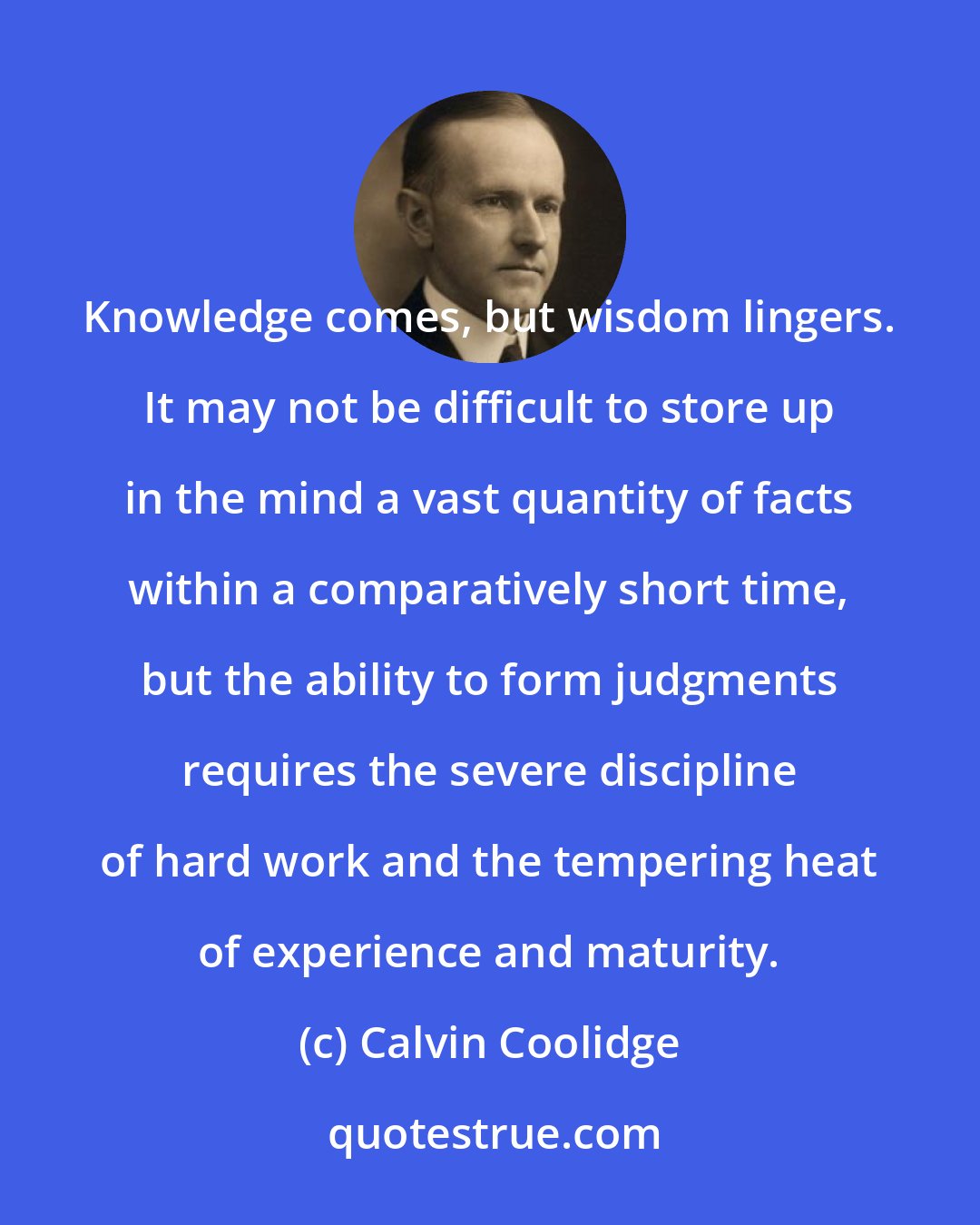 Calvin Coolidge: Knowledge comes, but wisdom lingers. It may not be difficult to store up in the mind a vast quantity of facts within a comparatively short time, but the ability to form judgments requires the severe discipline of hard work and the tempering heat of experience and maturity.