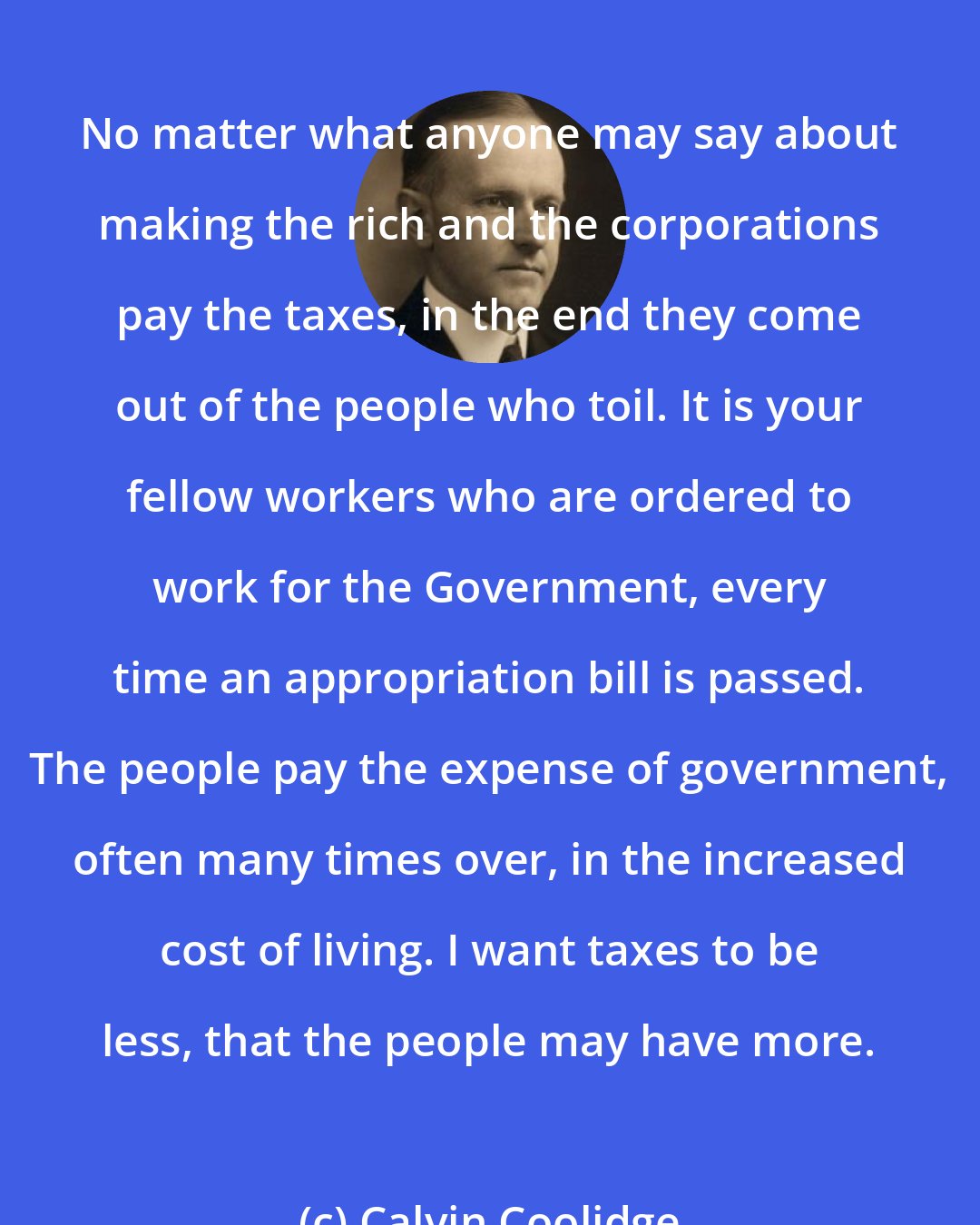 Calvin Coolidge: No matter what anyone may say about making the rich and the corporations pay the taxes, in the end they come out of the people who toil. It is your fellow workers who are ordered to work for the Government, every time an appropriation bill is passed. The people pay the expense of government, often many times over, in the increased cost of living. I want taxes to be less, that the people may have more.