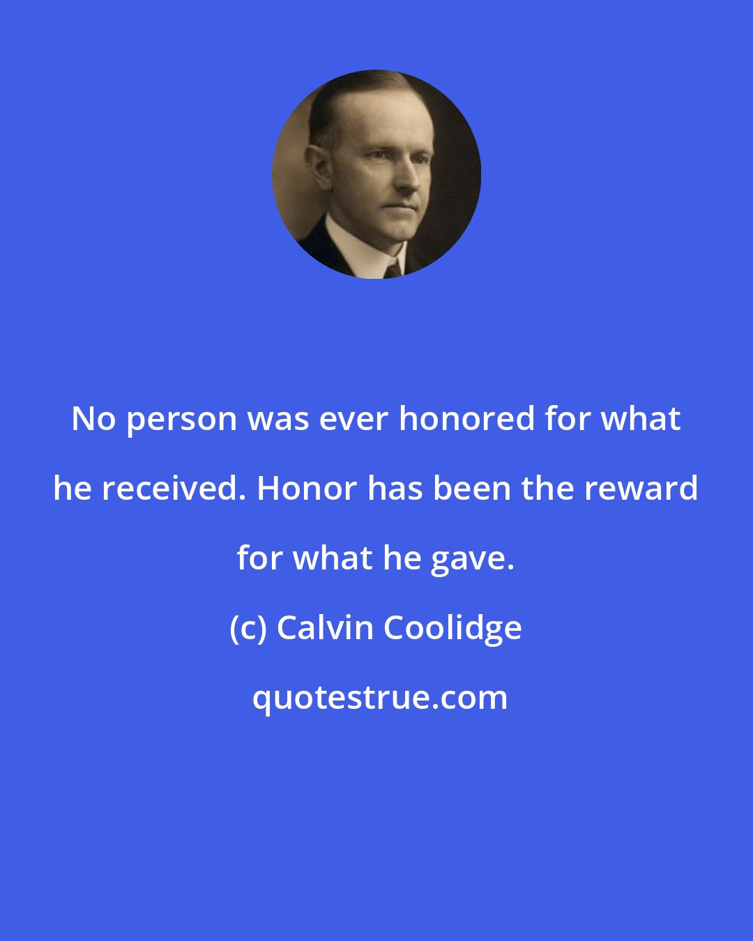Calvin Coolidge: No person was ever honored for what he received. Honor has been the reward for what he gave.