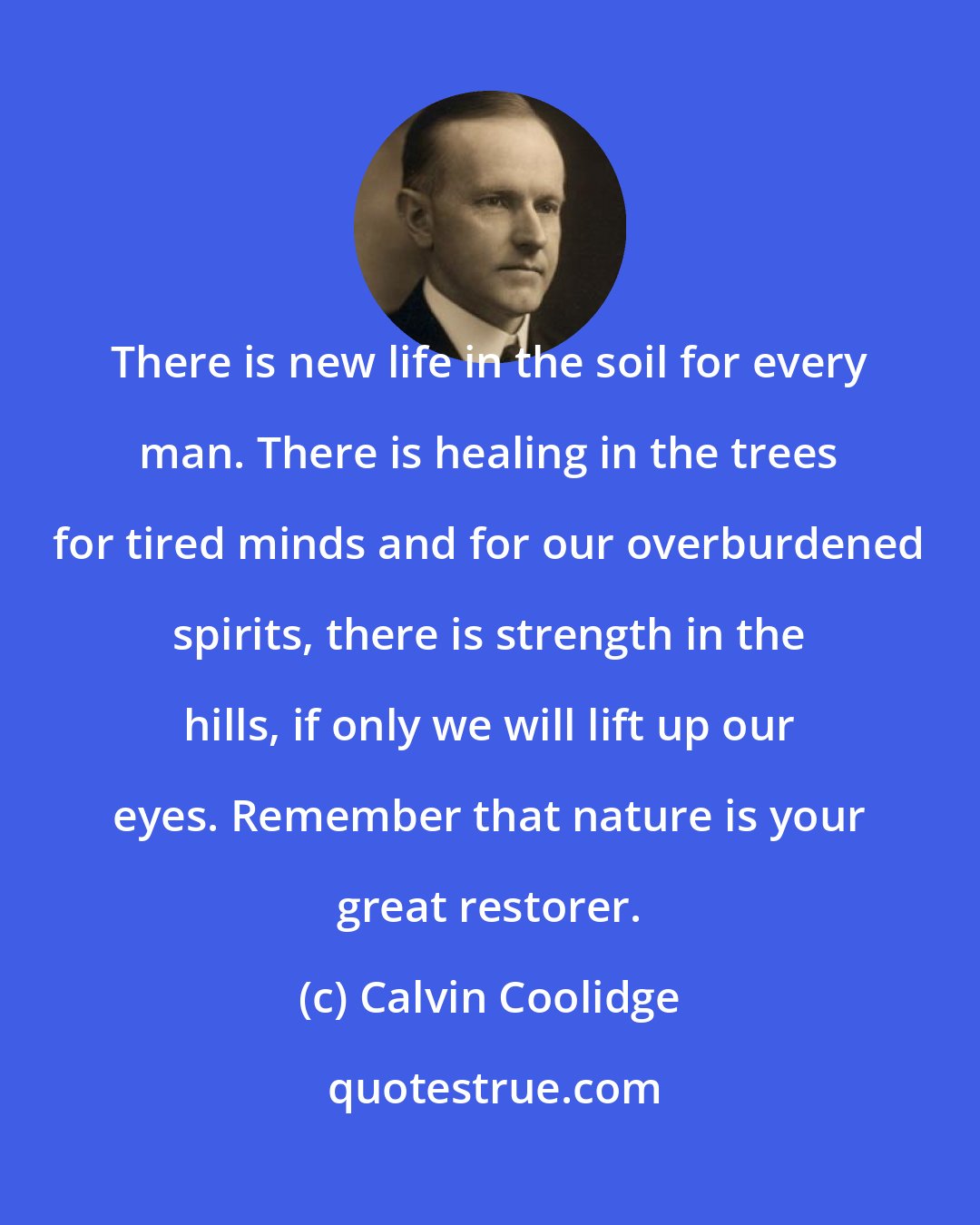Calvin Coolidge: There is new life in the soil for every man. There is healing in the trees for tired minds and for our overburdened spirits, there is strength in the hills, if only we will lift up our eyes. Remember that nature is your great restorer.