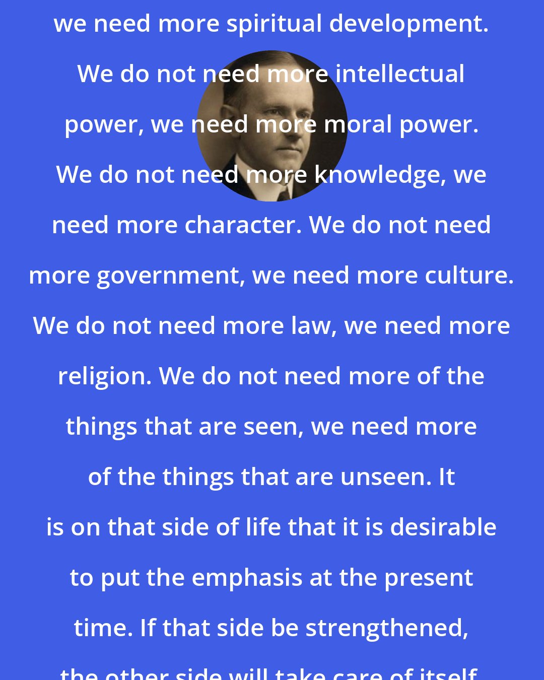 Calvin Coolidge: We do not need more material development, we need more spiritual development. We do not need more intellectual power, we need more moral power. We do not need more knowledge, we need more character. We do not need more government, we need more culture. We do not need more law, we need more religion. We do not need more of the things that are seen, we need more of the things that are unseen. It is on that side of life that it is desirable to put the emphasis at the present time. If that side be strengthened, the other side will take care of itself.