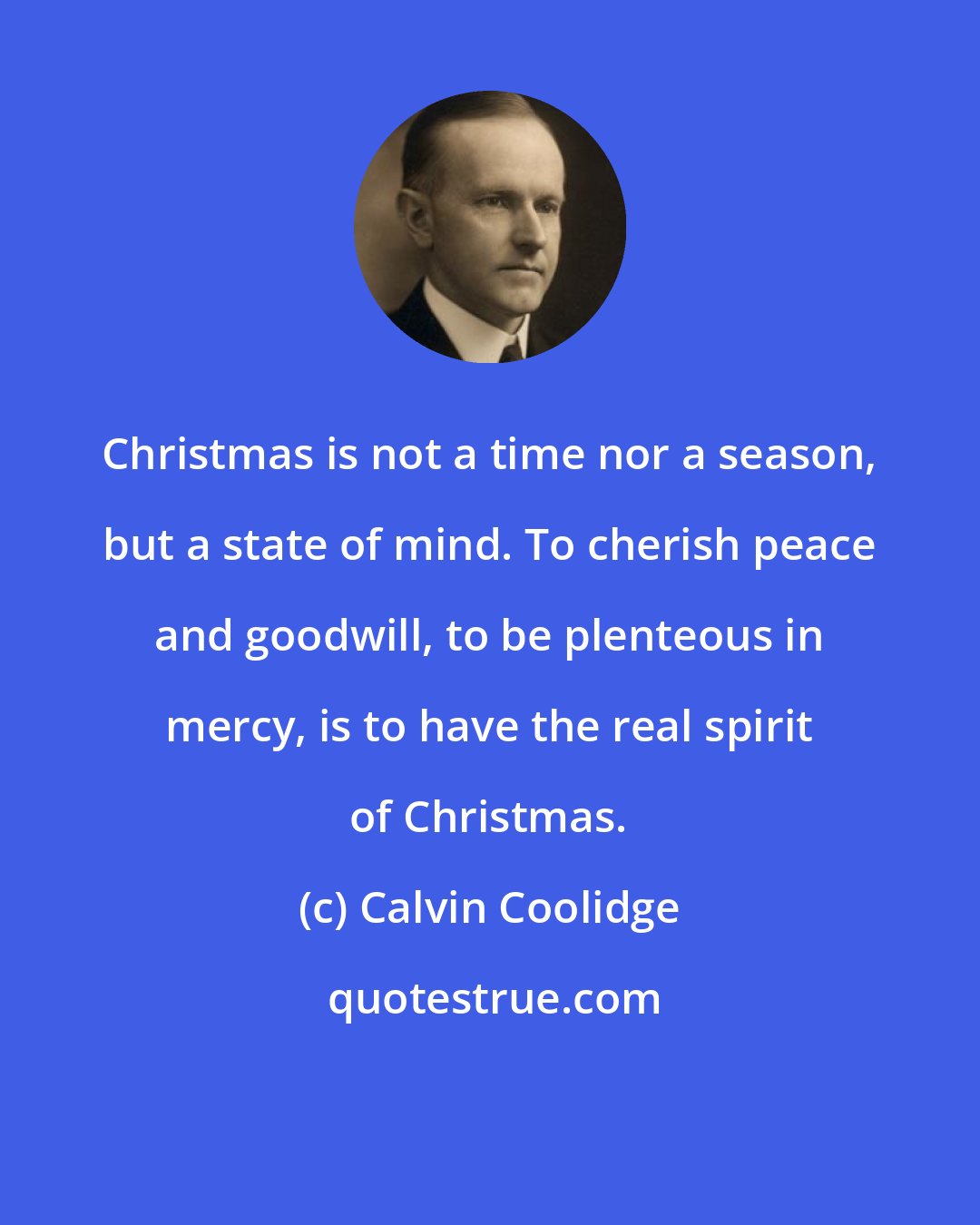 Calvin Coolidge: Christmas is not a time nor a season, but a state of mind. To cherish peace and goodwill, to be plenteous in mercy, is to have the real spirit of Christmas.