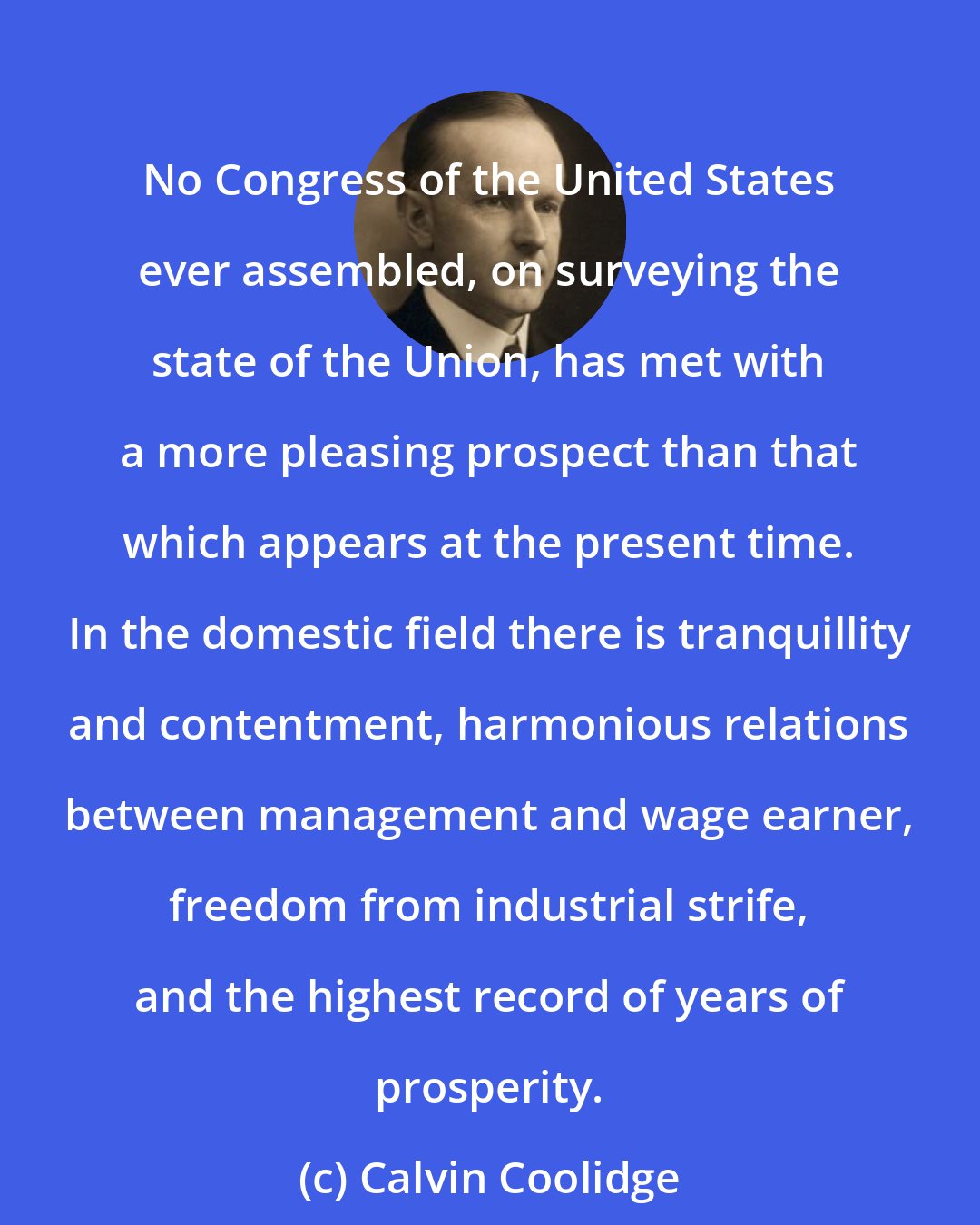 Calvin Coolidge: No Congress of the United States ever assembled, on surveying the state of the Union, has met with a more pleasing prospect than that which appears at the present time. In the domestic field there is tranquillity and contentment, harmonious relations between management and wage earner, freedom from industrial strife, and the highest record of years of prosperity.